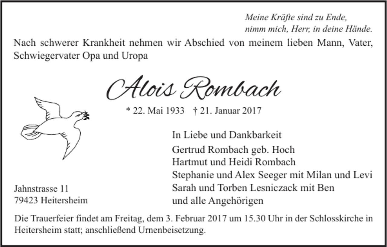 <p>Meine Kräfte sind zu Ende,<br />nimm mich, Herr, in deine Hände.</p><p>Nach schwerer Krankheit nehmen wir Abschied von meinem lieben Mann, Vater,<br />Schwiegervater Opa und Uropa</p><p>Alois Rombach<br />* 22. Mai 1933 † 21. Januar 2017</p><p>Jahnstrasse 11<br />79423 Heitersheim</p><p>In Liebe und Dankbarkeit<br />Gertrud Rombach geb. Hoch<br />Hartmut und Heidi Rombach<br />Stephanie und Alex Seeger mit Milan und Levi<br />Sarah und Torben Lesniczack mit Ben<br />und alle Angehörigen</p><p>Die Trauerfeier findet am Freitag, dem 3. Februar 2017 um 15.30 Uhr in der Schlosskirche in<br />Heitersheim statt; anschließend Urnenbeisetzung.</p>
