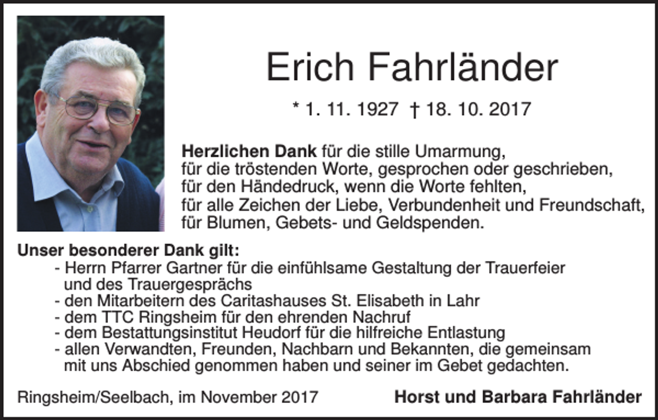<p>Erich Fahrländer<br />* 1. 11. 1927 † 18. 10. 2017<br />Herzlichen Dank für die stille Umarmung,<br />für die tröstenden Worte, gesprochen oder geschrieben,<br />für den Händedruck, wenn die Worte fehlten,<br />für alle Zeichen der Liebe, Verbundenheit und Freundschaft,<br />für Blumen, Gebets- und Geldspenden.<br />Unser besonderer Dank gilt:<br />- Herrn Pfarrer Gartner für die einfühlsame Gestaltung der Trauerfeier<br />und des Trauergesprächs<br />- den Mitarbeitern des Caritashauses St. Elisabeth in Lahr<br />- dem TTC Ringsheim für den ehrenden Nachruf<br />- dem Bestattungsinstitut Heudorf für die hilfreiche Entlastung<br />- allen Verwandten, Freunden, Nachbarn und Bekannten, die gemeinsam<br />mit uns Abschied genommen haben und seiner im Gebet gedachten.<br />Ringsheim/Seelbach, im November 2017</p><p>Horst und Barbara Fahrländer</p>