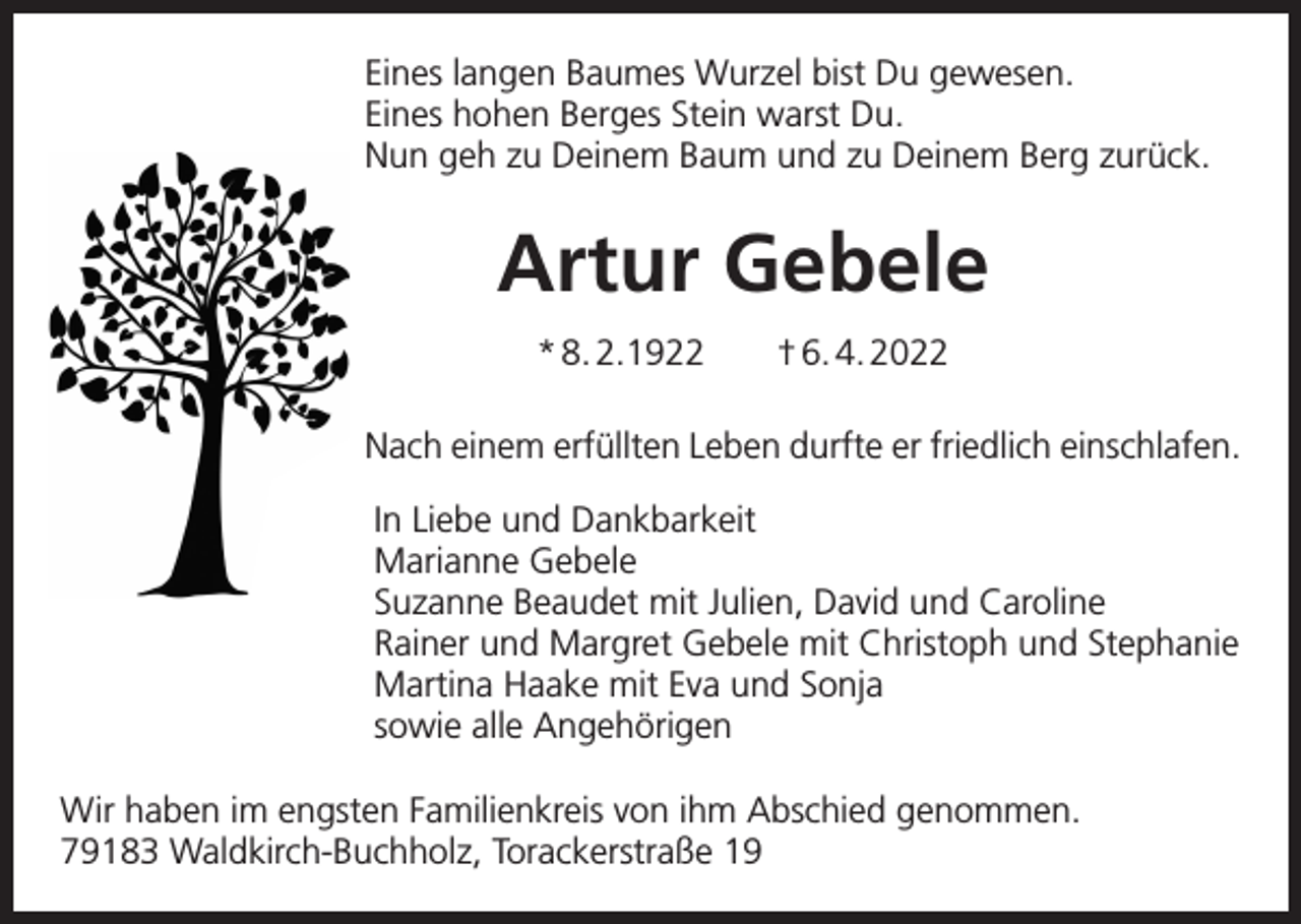 <p>Eines langen Baumes Wurzel bist Du gewesen.<br />Eines hohen Berges Stein warst Du.<br />Nun geh zu Deinem Baum und zu Deinem Berg zurück.</p><p>Artur Gebele<br />* 8. 2.1922 † 6. 4. 2022<br />Nach einem erfüllten Leben durfte er friedlich einschlafen.<br />In Liebe und Dankbarkeit<br />Marianne Gebele<br />Suzanne Beaudet mit Julien, David und Caroline<br />Rainer und Margret Gebele mit Christoph und Stephanie<br />Martina Haake mit Eva und Sonja<br />sowie alle Angehörigen<br />Wir haben im engsten Familienkreis von ihm Abschied genommen.<br />79183 Waldkirch-Buchholz, Torackerstraße 19</p>