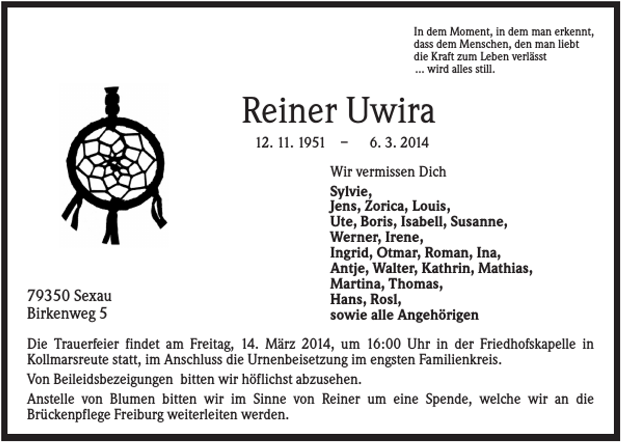 <p>In dem Moment, in dem man erkennt,<br />dass dem Menschen, den man liebt<br />die Kraft zum Leben verlässt<br />… wird alles still.</p><p>Reiner Uwira<br />12. 11. 1951 –</p><p>79350 Sexau<br />Birkenweg 5</p><p>6. 3. 2014</p><p>Wir vermissen Dich<br />Sylvie,<br />Jens, Zorica, Louis,<br />Ute, Boris, Isabell, Susanne,<br />Werner, Irene,<br />Ingrid, Otmar, Roman, Ina,<br />Antje, Walter, Kathrin, Mathias,<br />Martina, Thomas,<br />Hans, Rosl,<br />sowie alle Angehörigen</p><p>Die Trauerfeier findet am Freitag, 14. März 2014, um 16:00 Uhr in der Friedhofskapelle in<br />Kollmarsreute statt, im Anschluss die Urnenbeisetzung im engsten Familienkreis.<br />Von Beileidsbezeigungen bitten wir höflichst abzusehen.<br />Anstelle von Blumen bitten wir im Sinne von Reiner um eine Spende, welche wir an die<br />Brückenpflege Freiburg weiterleiten werden.</p>