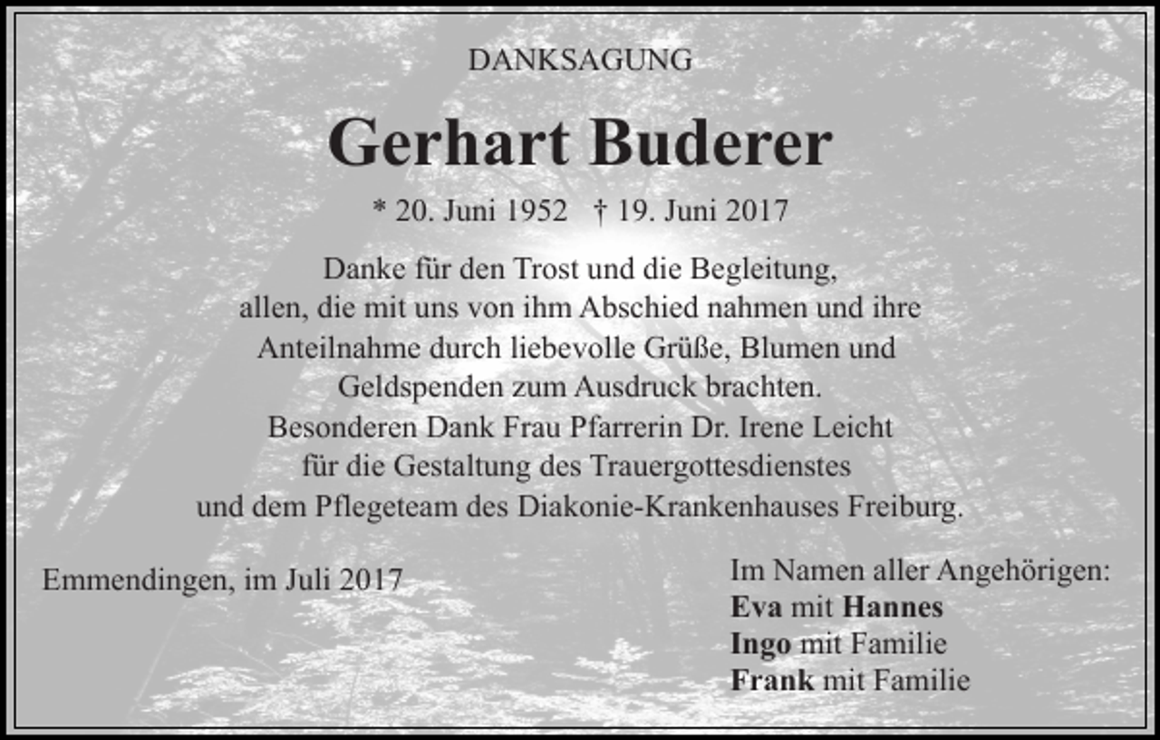 <p>DANKSAGUNG</p><p>Gerhart Buderer<br />* 20. Juni 1952 † 19. Juni 2017</p><p>Danke für den Trost und die Begleitung,<br />allen, die mit uns von ihm Abschied nahmen und ihre<br />Anteilnahme durch liebevolle Grüße, Blumen und<br />Geldspenden zum Ausdruck brachten.<br />Besonderen Dank Frau Pfarrerin Dr. Irene Leicht<br />für die Gestaltung des Trauergottesdienstes<br />und dem Pflegeteam des Diakonie-Krankenhauses Freiburg.<br />Emmendingen, im Juli 2017</p><p>Im Namen aller Angehörigen:<br />Eva mit Hannes<br />Ingo mit Familie<br />Frank mit Familie</p>