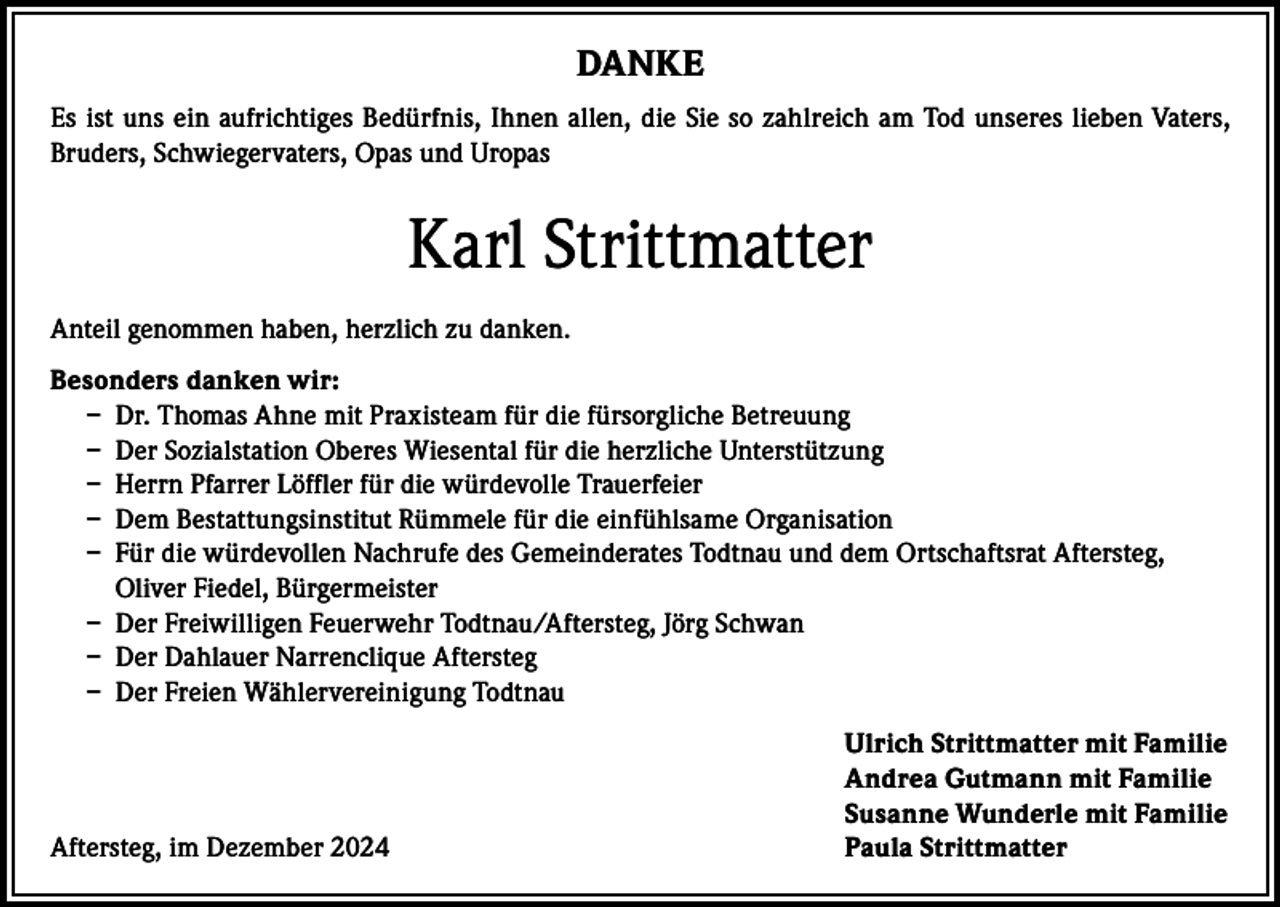 <p>DANKE<br />Es ist uns ein aufrichtiges Bedürfnis, Ihnen allen, die Sie so zahlreich am Tod unseres lieben Vaters,<br />Bruders, Schwiegervaters, Opas und Uropas</p><p>Karl Strittmatter<br />Anteil genommen haben, herzlich zu danken.<br />Besonders danken wir:<br />– Dr. Thomas Ahne mit Praxisteam für die fürsorgliche Betreuung<br />– Der Sozialstation Oberes Wiesental für die herzliche Unterstützung<br />– Herrn Pfarrer Löffler für die würdevolle Trauerfeier<br />– Dem Bestattungsinstitut Rümmele für die einfühlsame Organisation<br />– Für die würdevollen Nachrufe des Gemeinderates Todtnau und dem Ortschaftsrat Aftersteg,<br />Oliver Fiedel, Bürgermeister<br />– Der Freiwilligen Feuerwehr Todtnau/Aftersteg, Jörg Schwan<br />– Der Dahlauer Narrenclique Aftersteg<br />– Der Freien Wählervereinigung Todtnau</p><p>Aftersteg, im Dezember 2024</p><p>Ulrich Strittmatter mit Familie<br />Andrea Gutmann mit Familie<br />Susanne Wunderle mit Familie<br />Paula Strittmatter</p>