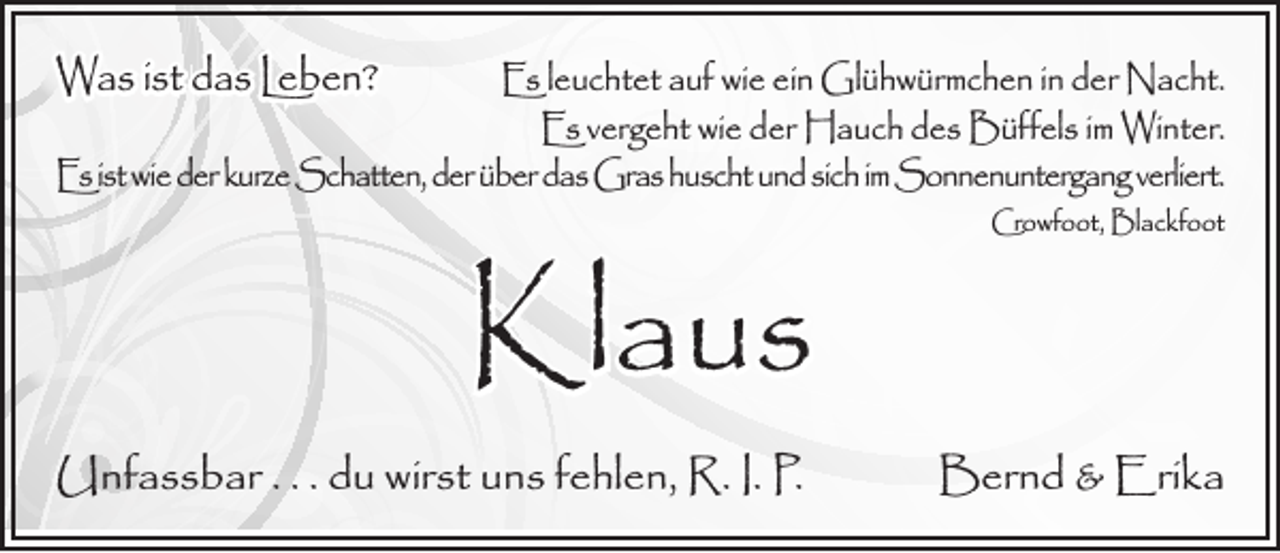 <p>Was ist das Leben?</p><p>Es leuchtet auf wie ein Glühwürmchen in der Nacht.<br />Es vergeht wie der Hauch des Büffels im Winter.<br />Es ist wie der kurze Schatten, der über das Gras huscht und sich im Sonnenuntergang verliert.</p><p>Klaus</p><p>Unfassbar . . . du wirst uns fehlen, R. I. P.</p><p>Crowfoot, Blackfoot</p><p>Bernd &amp; Erika</p>