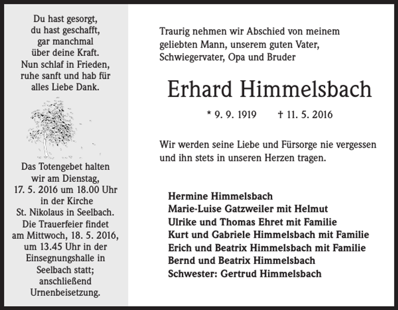 <p>Du hast gesorgt,<br />du hast geschafft,<br />gar manchmal<br />über deine Kraft.<br />Nun schlaf in Frieden,<br />ruhe sanft und hab für<br />alles Liebe Dank.</p><p>Traurig nehmen wir Abschied von meinem<br />geliebten Mann, unserem guten Vater,<br />Schwiegervater, Opa und Bruder</p><p>Erhard Himmelsbach<br />* 9. 9. 1919 † 11. 5. 2016</p><p>Das Totengebet halten<br />wir am Dienstag,<br />17. 5. 2016 um 18.00 Uhr<br />in der Kirche<br />St. Nikolaus in Seelbach.<br />Die Trauerfeier findet<br />am Mittwoch, 18. 5. 2016,<br />um 13.45 Uhr in der<br />Einsegnungshalle in<br />Seelbach statt;<br />anschließend<br />Urnenbeisetzung.</p><p>Wir werden seine Liebe und Fürsorge nie vergessen<br />und ihn stets in unseren Herzen tragen.<br />Hermine Himmelsbach<br />Marie-Luise Gatzweiler mit Helmut<br />Ulrike und Thomas Ehret mit Familie<br />Kurt und Gabriele Himmelsbach mit Familie<br />Erich und Beatrix Himmelsbach mit Familie<br />Bernd und Beatrix Himmelsbach<br />Schwester: Gertrud Himmelsbach</p>