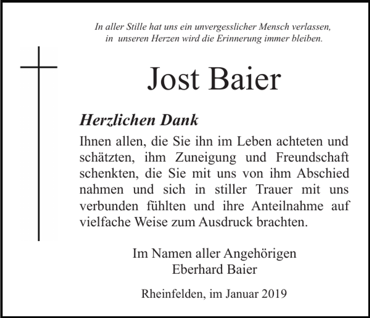 <p>In aller Stille hat uns ein unvergesslicher Mensch verlassen,<br />in unseren Herzen wird die Erinnerung immer bleiben.</p><p>Jost Baier<br />Herzlichen Dank<br />Ihnen allen, die Sie ihn im Leben achteten und<br />schätzten, ihm Zuneigung und Freundschaft<br />schenkten, die Sie mit uns von ihm Abschied<br />nahmen und sich in stiller Trauer mit uns<br />verbunden fühlten und ihre Anteilnahme auf<br />vielfache Weise zum Ausdruck brachten.<br />Im Namen aller Angehörigen<br />Eberhard Baier<br />Rheinfelden, im Januar 2019</p>