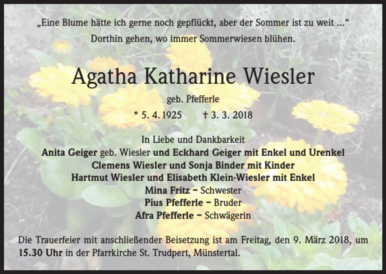 <p>„Eine Blume hätte ich gerne noch gepflückt, aber der Sommer ist zu weit ...“<br />Dorthin gehen, wo immer Sommerwiesen blühen.</p><p>Agatha Katharine Wiesler<br />geb. Pfefferle<br />* 5. 4. 1925 † 3. 3. 2018<br />In Liebe und Dankbarkeit<br />Anita Geiger geb. Wiesler und Eckhard Geiger mit Enkel und Urenkel<br />Clemens Wiesler und Sonja Binder mit Kinder<br />Hartmut Wiesler und Elisabeth Klein-Wiesler mit Enkel<br />Mina Fritz – Schwester<br />Pius Pfefferle – Bruder<br />Afra Pfefferle – Schwägerin<br />Die Trauerfeier mit anschließender Beisetzung ist am Freitag, den 9. März 2018, um<br />15.30 Uhr in der Pfarrkirche St. Trudpert, Münstertal.</p>
