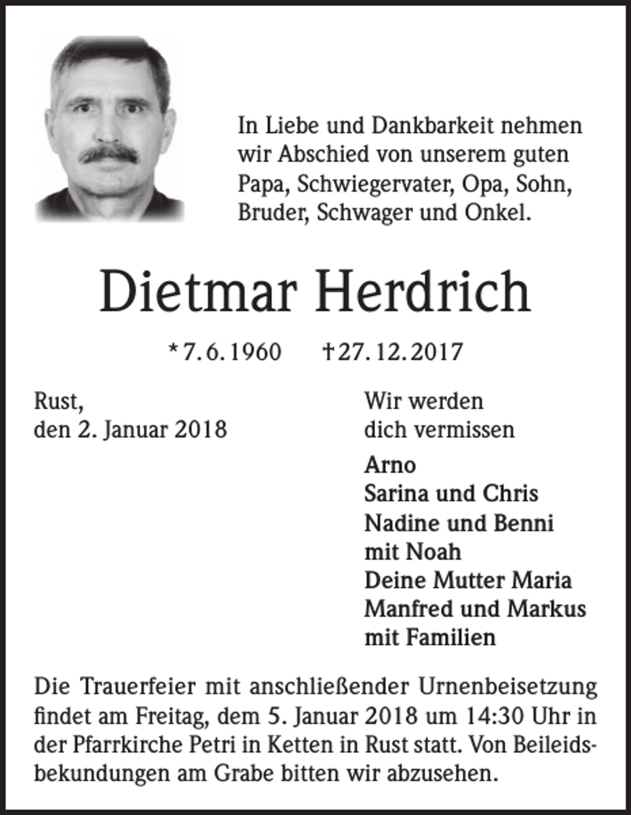 <p>In Liebe und Dankbarkeit nehmen<br />wir Abschied von unserem guten<br />Papa, Schwiegervater, Opa, Sohn,<br />Bruder, Schwager und Onkel.</p><p>Dietmar Herdrich<br />* 7. 6. 1960</p><p>† 27. 12. 2017</p><p>Rust,<br />Wir werden<br />den 2. Januar 2018<br />dich vermissen<br />Arno</p><p>Sarina und Chris</p><p>Nadine und Benni</p><p>mit Noah</p><p>Deine Mutter Maria</p><p>Manfred und Markus</p><p>mit Familien<br />Die Trauerfeier mit anschließender Urnenbeisetzung<br />findet am Freitag, dem 5. Januar 2018 um 14:30 Uhr in<br />der Pfarrkirche Petri in Ketten in Rust statt. Von Beileidsbekundungen am Grabe bitten wir abzusehen.</p>