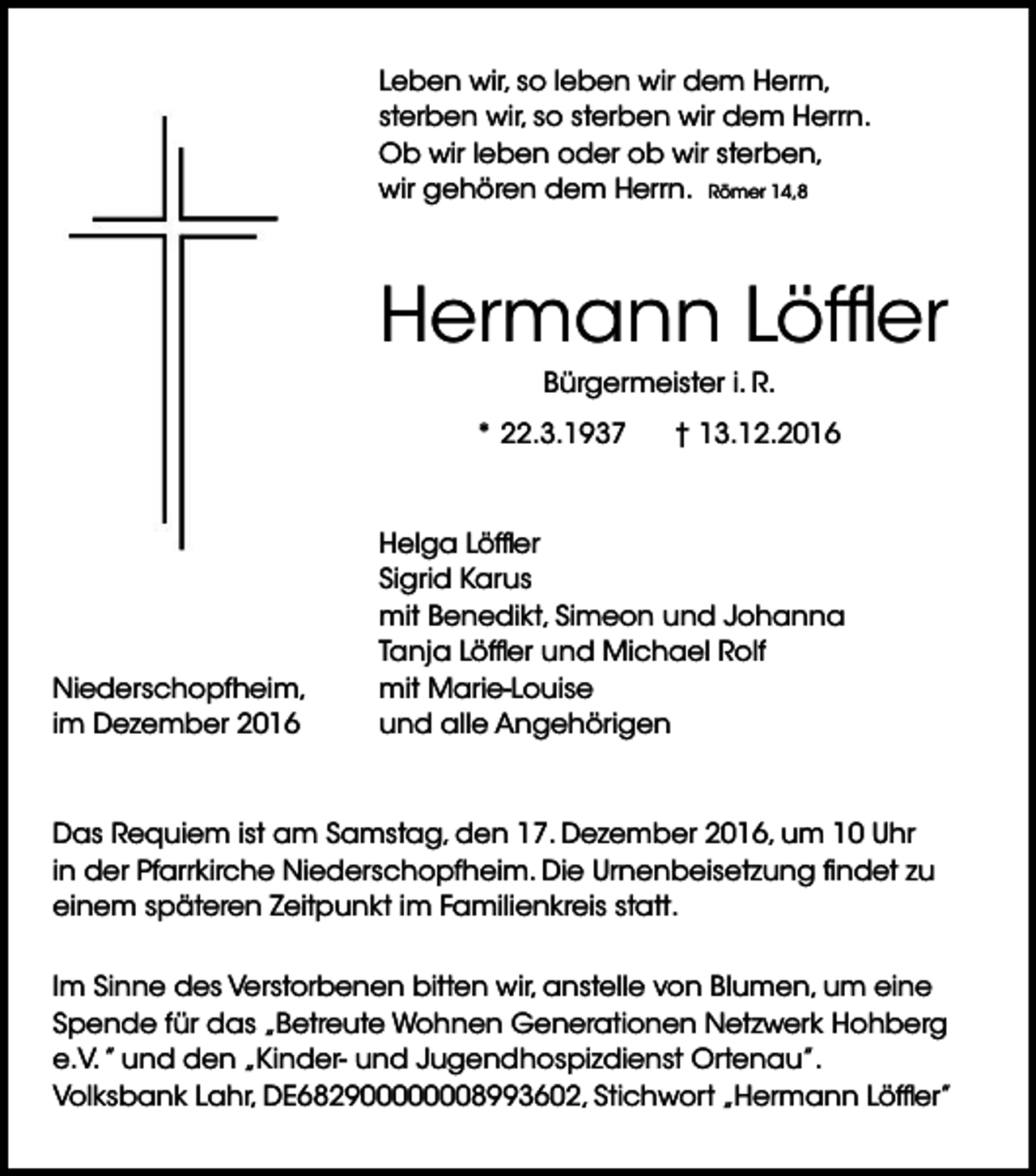 <p>Leben wir, so leben wir dem Herrn,<br />sterben wir, so sterben wir dem Herrn.<br />Ob wir leben oder ob wir sterben,<br />wir gehören dem Herrn. Römer 14,8</p><p>Hermann Löffler<br />Bürgermeister i. R.<br />* 22.3.1937</p><p>Niederschopfheim,<br />im Dezember 2016</p><p>† 13.12.2016</p><p>Helga Löffler<br />Sigrid Karus<br />mit Benedikt, Simeon und Johanna<br />Tanja Löffler und Michael Rolf<br />mit Marie-Louise<br />und alle Angehörigen</p><p>Das Requiem ist am Samstag, den 17. Dezember 2016, um 10 Uhr<br />in der Pfarrkirche Niederschopfheim. Die Urnenbeisetzung findet zu<br />einem späteren Zeitpunkt im Familienkreis statt.<br />Im Sinne des Verstorbenen bitten wir, anstelle von Blumen, um eine<br />Spende für das „Betreute Wohnen Generationen Netzwerk Hohberg<br />e.V. ” und den „Kinder- und Jugendhospizdienst Ortenau”.<br />Volksbank Lahr, DE682900000008993602, Stichwort „Hermann Löffler”</p>