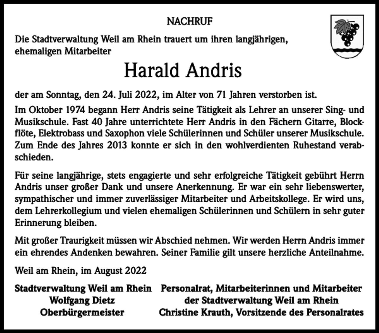 <p>NACHRUF<br />Die Stadtverwaltung Weil am Rhein trauert um ihren langjährigen,<br />ehemaligen Mitarbeiter</p><p>Harald Andris<br />der am Sonntag, den 24. Juli 2022, im Alter von 71 Jahren verstorben ist.<br />Im Oktober 1974 begann Herr Andris seine Tätigkeit als Lehrer an unserer Sing- und<br />Musikschule. Fast 40 Jahre unterrichtete Herr Andris in den Fächern Gitarre, Blockflöte, Elektrobass und Saxophon viele Schülerinnen und Schüler unserer Musikschule.<br />Zum Ende des Jahres 2013 konnte er sich in den wohlverdienten Ruhestand verabschieden.<br />Für seine langjährige, stets engagierte und sehr erfolgreiche Tätigkeit gebührt Herrn<br />Andris unser großer Dank und unsere Anerkennung. Er war ein sehr liebenswerter,<br />sympathischer und immer zuverlässiger Mitarbeiter und Arbeitskollege. Er wird uns,<br />dem Lehrerkollegium und vielen ehemaligen Schülerinnen und Schülern in sehr guter<br />Erinnerung bleiben.<br />Mit großer Traurigkeit müssen wir Abschied nehmen. Wir werden Herrn Andris immer<br />ein ehrendes Andenken bewahren. Seiner Familie gilt unsere herzliche Anteilnahme.<br />Weil am Rhein, im August 2022<br />S tadtverwaltung Weil am Rhein Personalrat, Mitarbeiterinnen und Mitarbeiter</p><p>Wolfgang Dietz<br />der Stadtverwaltung Weil am Rhein</p><p>Oberbürgermeister<br />Christine Krauth, Vorsitzende des Personalrates</p>