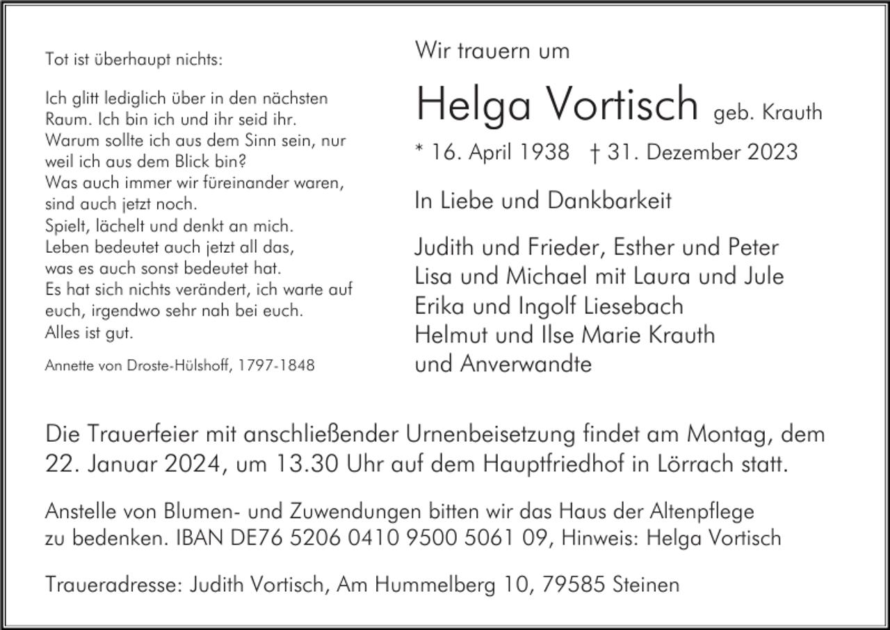 <p>Tot ist überhaupt nichts:<br />Ich glitt lediglich über in den nächsten<br />Raum. Ich bin ich und ihr seid ihr.<br />Warum sollte ich aus dem Sinn sein, nur<br />weil ich aus dem Blick bin?<br />Was auch immer wir füreinander waren,<br />sind auch jetzt noch.<br />Spielt, lächelt und denkt an mich.<br />Leben bedeutet auch jetzt all das,<br />was es auch sonst bedeutet hat.<br />Es hat sich nichts verändert, ich warte auf<br />euch, irgendwo sehr nah bei euch.<br />Alles ist gut.<br />Annette von Droste-Hülshoff, 1797-1848</p><p>Wir trauern um</p><p>Helga Vortisch geb. Krauth<br />* 16. April 1938 † 31. Dezember 2023</p><p>In Liebe und Dankbarkeit<br />Judith und Frieder, Esther und Peter<br />Lisa und Michael mit Laura und Jule<br />Erika und Ingolf Liesebach<br />Helmut und Ilse Marie Krauth<br />und Anverwandte</p><p>Die Trauerfeier mit anschließender Urnenbeisetzung findet am Montag, dem<br />22. Januar 2024, um 13.30 Uhr auf dem Hauptfriedhof in Lörrach statt.<br />Anstelle von Blumen- und Zuwendungen bitten wir das Haus der Altenpflege<br />zu bedenken. IBAN DE76 5206 0410 9500 5061 09, Hinweis: Helga Vortisch<br />Traueradresse: Judith Vortisch, Am Hummelberg 10, 79585 Steinen</p>