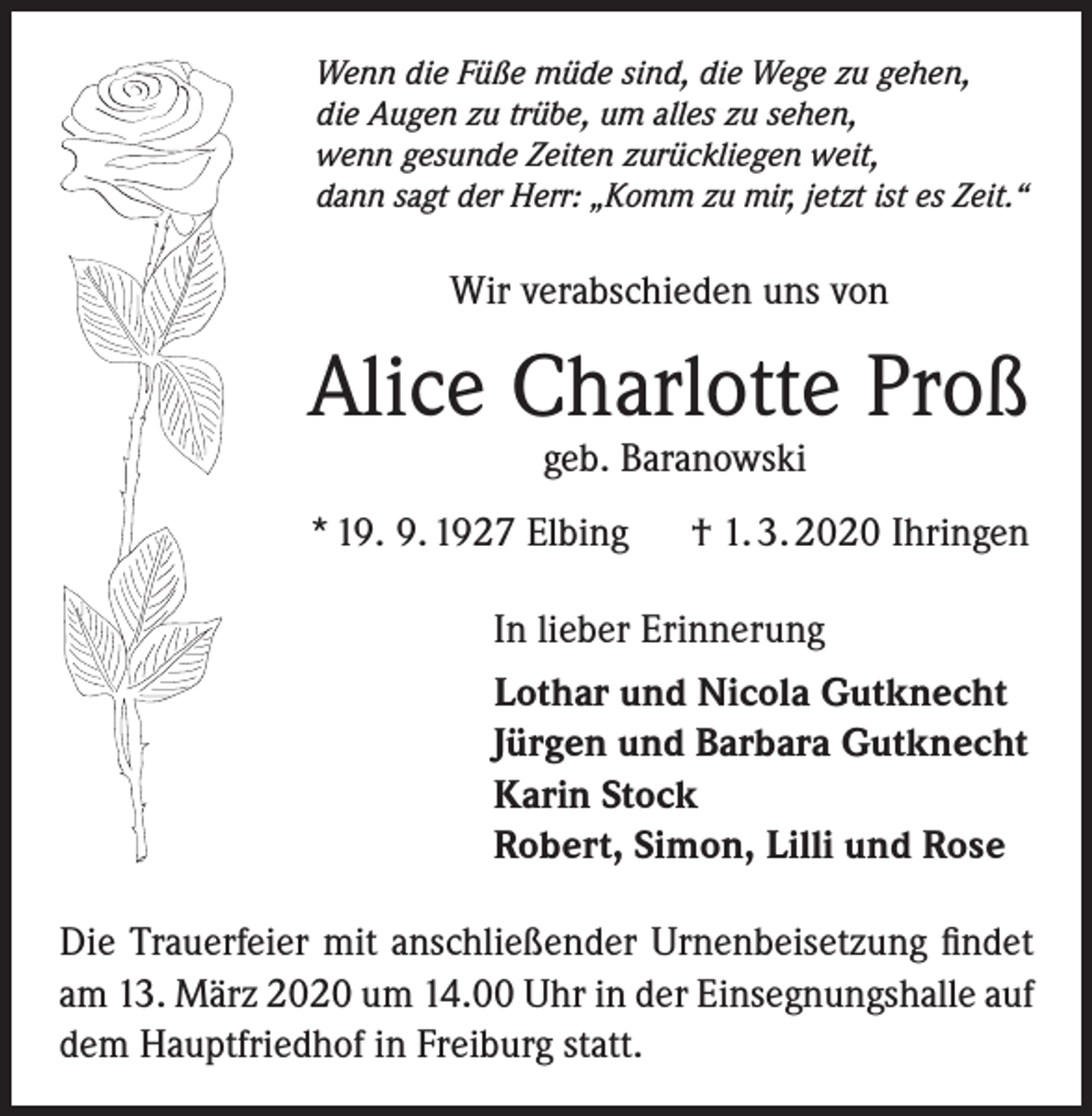 <p>Wenn die Füße müde sind, die Wege zu gehen,<br />die Augen zu trübe, um alles zu sehen,<br />wenn gesunde Zeiten zurückliegen weit,<br />dann sagt der Herr: „Komm zu mir, jetzt ist es Zeit.“</p><p>Wir verabschieden uns von</p><p>Alice Charlotte Proß<br />geb. Baranowski</p><p>* 19. 9. 1927 Elbing</p><p>† 1. 3. 2020 Ihringen</p><p>In lieber Erinnerung<br />Lothar und Nicola Gutknecht<br />Jürgen und Barbara Gutknecht<br />Karin Stock<br />Robert, Simon, Lilli und Rose<br />Die Trauerfeier mit anschließender Urnenbeisetzung findet<br />am 13. März 2020 um 14.00 Uhr in der Einsegnungshalle auf<br />dem Hauptfriedhof in Freiburg statt.</p>