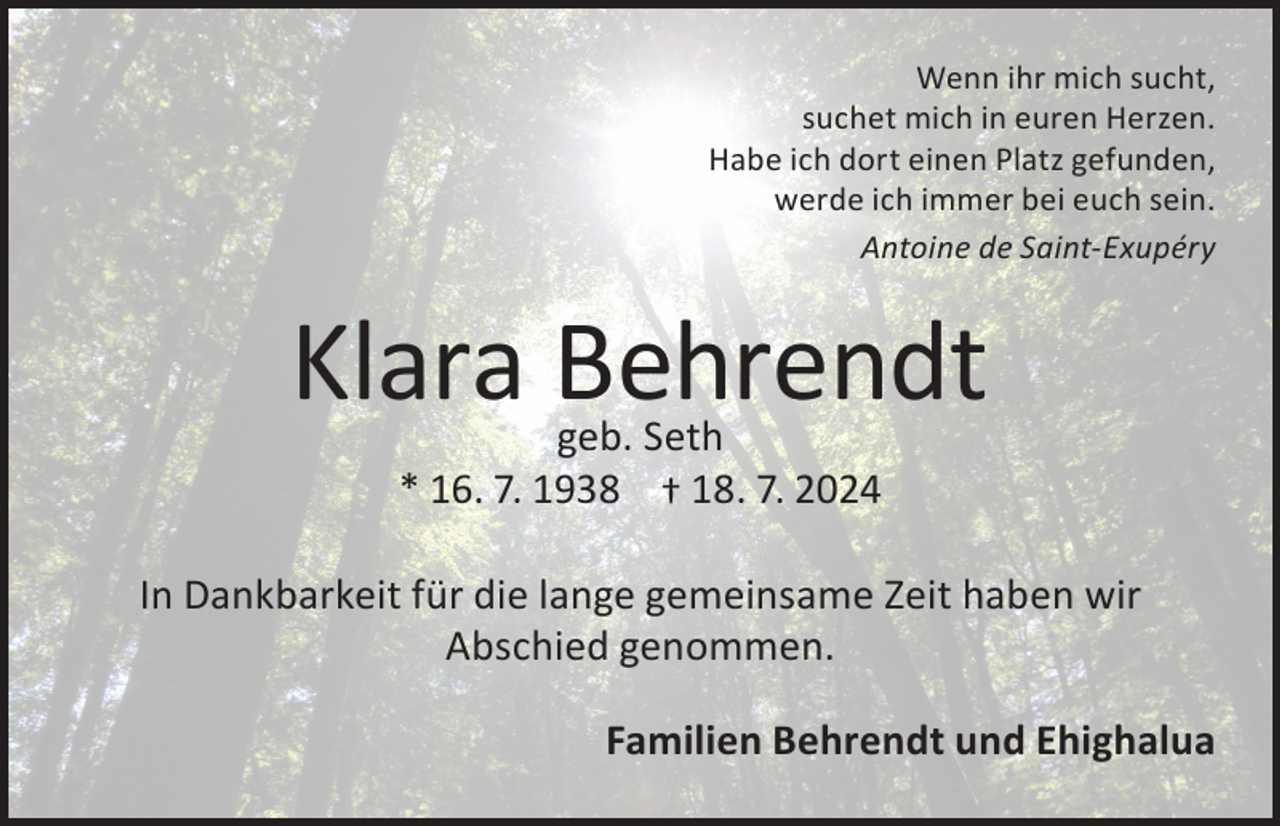 <p>Wenn ihr mich sucht,<br />suchet mich in euren Herzen.<br />Habe ich dort einen Platz gefunden,<br />werde ich immer bei euch sein.<br />Antoine de Saint-Exupéry</p><p>Klara Behrendt<br />geb. Seth<br />* 16. 7. 1938 † 18. 7. 2024</p><p>In Dankbarkeit für die lange gemeinsame Zeit haben wir<br />Abschied genommen.<br />Familien Behrendt und Ehighalua</p>