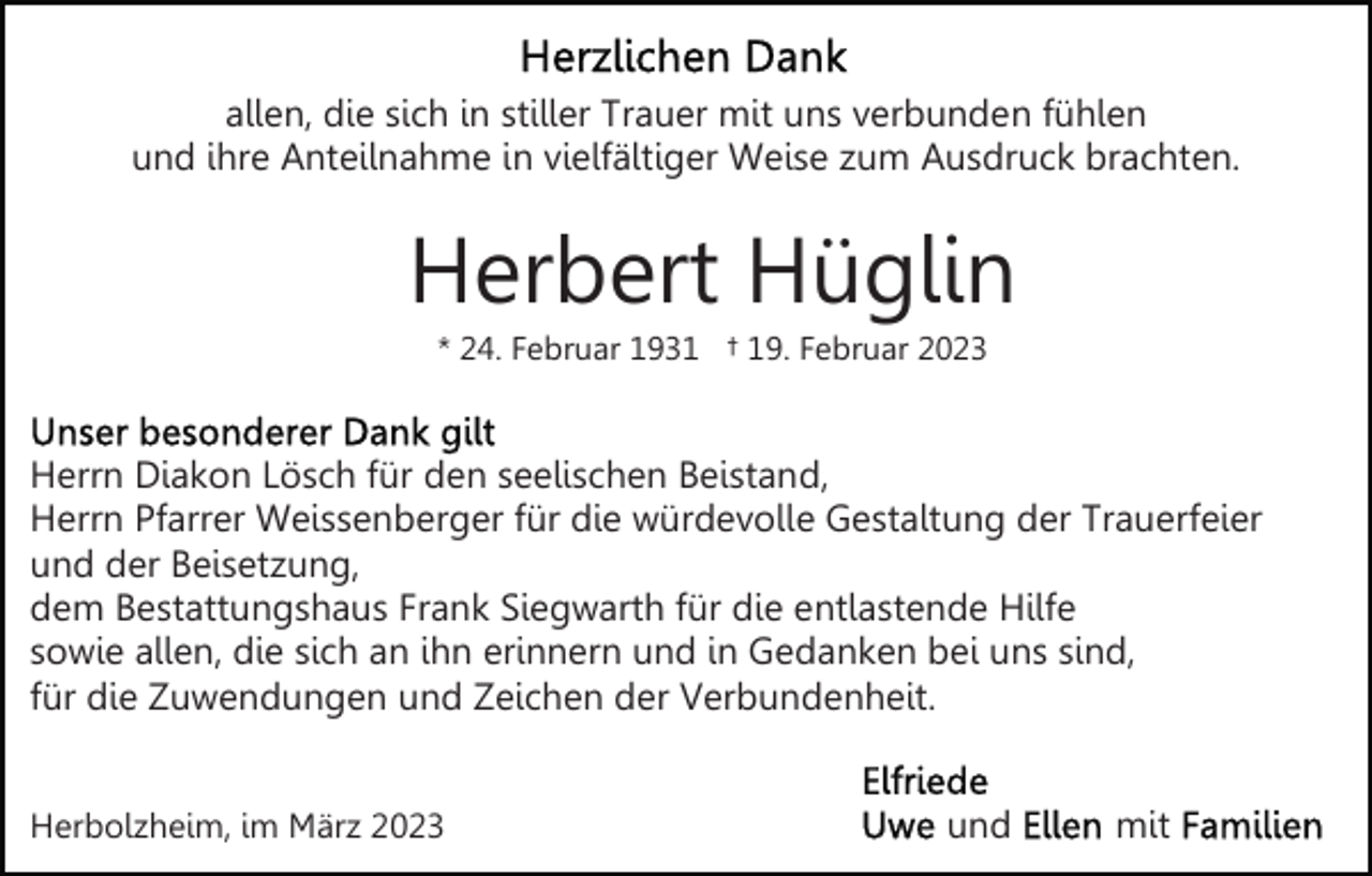 <p>allen, die sich in stiller Trauer mit uns verbunden fühlen<br />und ihre Anteilnahme in vielfältiger Weise zum Ausdruck brachten.</p><p>Herbert Hüglin<br />* 24. Februar 1931 † 19. Februar 2023</p><p>Herrn Diakon Lösch für den seelischen Beistand,<br />Herrn Pfarrer Weissenberger für die würdevolle Gestaltung der Trauerfeier<br />und der Beisetzung,<br />dem Bestattungshaus Frank Siegwarth für die entlastende Hilfe<br />sowie allen, die sich an ihn erinnern und in Gedanken bei uns sind,<br />für die Zuwendungen und Zeichen der Verbundenheit.<br />Herbolzheim, im März 2023</p><p>und</p><p>mit</p>