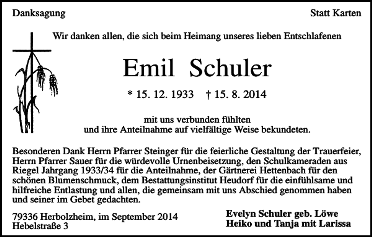 <p>Danksagung</p><p>Statt Karten</p><p>Wir danken allen, die sich beim Heimang unseres lieben Entschlafenen</p><p>Emil Schuler<br />* 15. 12. 1933</p><p>† 15. 8. 2014</p><p>mit uns verbunden fühlten<br />und ihre Anteilnahme auf vielfältige Weise bekundeten.<br />Besonderen Dank Herrn Pfarrer Steinger für die feierliche Gestaltung der Trauerfeier,<br />Herrn Pfarrer Sauer für die würdevolle Urnenbeisetzung, den Schulkameraden aus<br />Riegel Jahrgang 1933/34 für die Anteilnahme, der Gärtnerei Hettenbach für den<br />schönen Blumenschmuck, dem Bestattungsinstitut Heudorf für die einfühlsame und<br />hilfreiche Entlastung und allen, die gemeinsam mit uns Abschied genommen haben<br />und seiner im Gebet gedachten.<br />Evelyn Schuler geb. Löwe<br />79336 Herbolzheim, im September 2014<br />Heiko und Tanja mit Larissa<br />Hebelstraße 3</p>