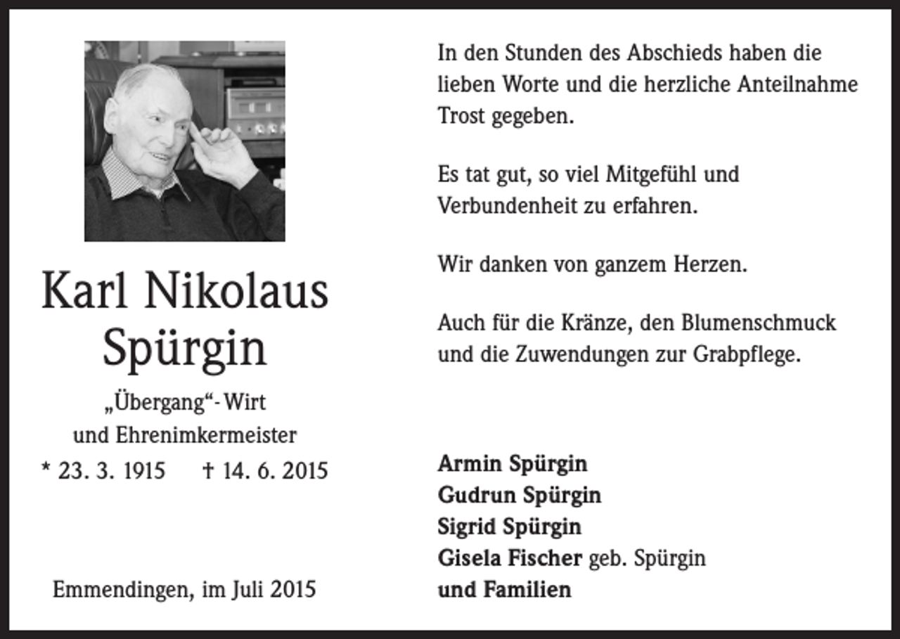 <p>In den Stunden des Abschieds haben die<br />­lieben Worte und die herzliche Anteilnahme<br />Trost gegeben.<br />Es tat gut, so viel Mitgefühl und<br />­Verbundenheit zu erfahren.</p><p>Karl Nikolaus<br />Spürgin<br />„Übergang“- Wirt<br />und Ehrenimkermeister<br />* 23. 3. 1915 † 14. 6. 2015</p><p>Emmendingen, im Juli 2015</p><p>Wir danken von ganzem Herzen.<br />Auch für die Kränze, den Blumenschmuck<br />und die Zuwendungen zur Grabpflege.</p><p>Armin Spürgin<br />Gudrun Spürgin<br />Sigrid Spürgin<br />Gisela Fischer geb. Spürgin<br />und Familien</p>