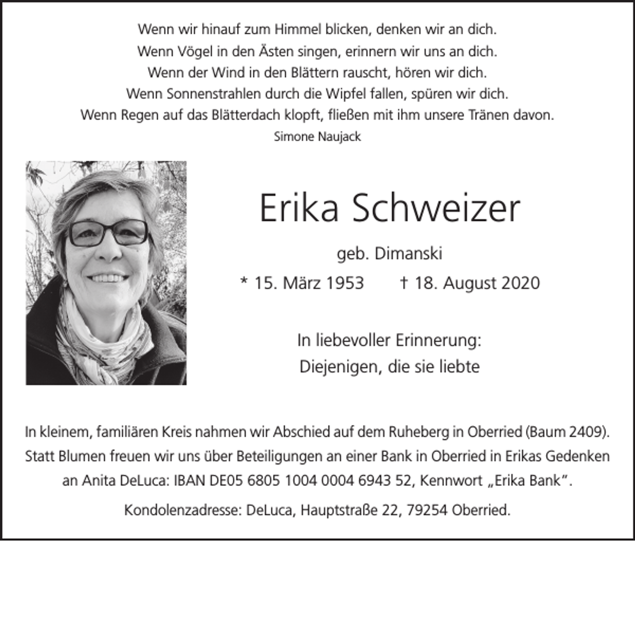 <p>Wenn wir hinauf zum Himmel blicken, denken wir an dich.<br />Wenn Vögel in den Ästen singen, erinnern wir uns an dich.<br />Wenn der Wind in den Blättern rauscht, hören wir dich.<br />Wenn Sonnenstrahlen durch die Wipfel fallen, spüren wir dich.<br />Wenn Regen auf das Blätterdach klopft, fließen mit ihm unsere Tränen davon.<br />Simone Naujack</p><p>Erika Schweizer<br />geb. Dimanski<br />* 15. März 1953 † 18. August 2020<br />In liebevoller Erinnerung:<br />Diejenigen, die sie liebte</p><p>In kleinem, familiären Kreis nahmen wir Abschied auf dem Ruheberg in Oberried (Baum 2409).<br />Statt Blumen freuen wir uns über Beteiligungen an einer Bank in Oberried in Erikas Gedenken<br />an Anita DeLuca: IBAN DE05 6805 1004 0004 6943 52, Kennwort „Erika Bank”.<br />Kondolenzadresse: DeLuca, Hauptstraße 22, 79254 Oberried.</p>