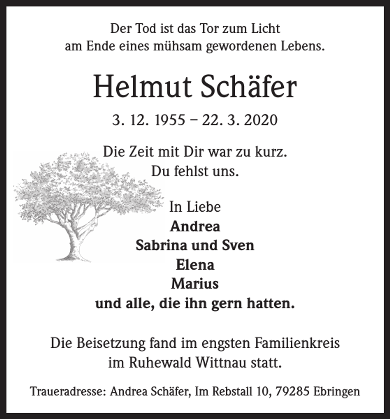 <p>Der Tod ist das Tor zum Licht<br />am Ende eines mühsam gewordenen Lebens.</p><p>Helmut Schäfer<br />3. 12. 1955 – 22. 3. 2020<br />Die Zeit mit Dir war zu kurz.<br />Du fehlst uns.<br />In Liebe<br />Andrea<br />Sabrina und Sven<br />Elena<br />Marius<br />und alle, die ihn gern hatten.<br />Die Beisetzung fand im engsten Familienkreis<br />im Ruhewald Wittnau statt.<br />Traueradresse: Andrea Schäfer, Im Rebstall 10, 79285 Ebringen</p>