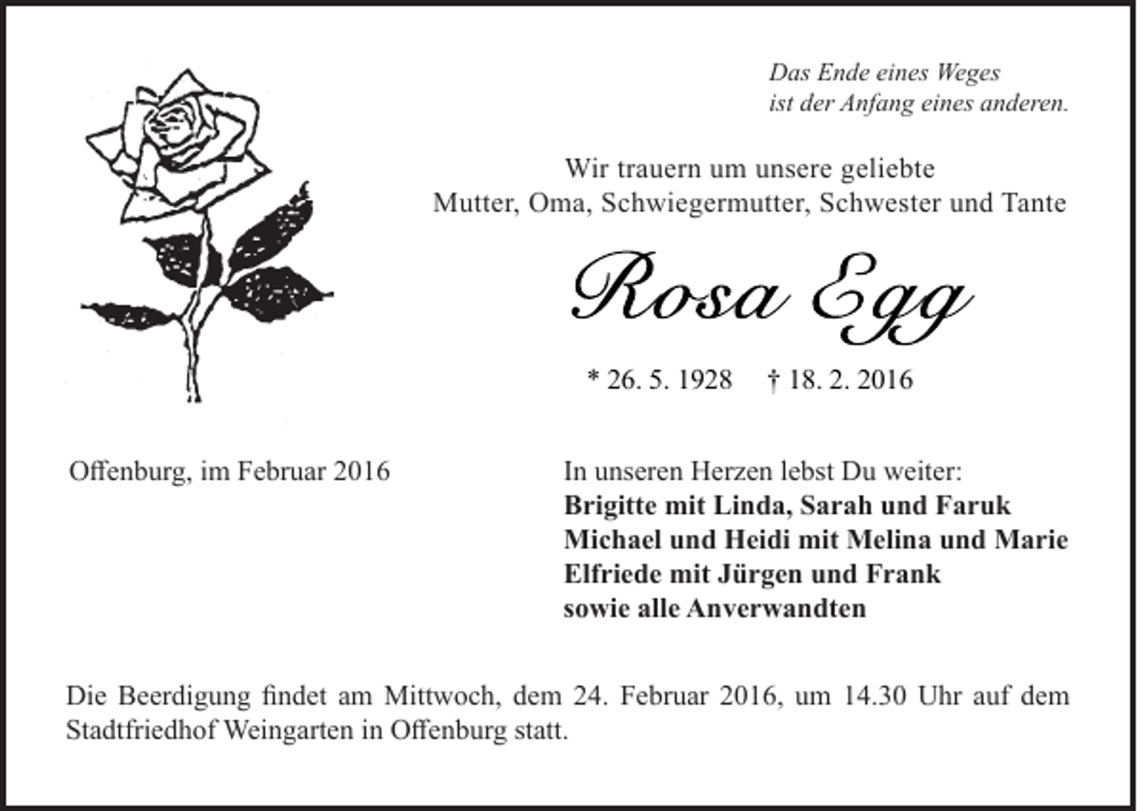 <p>Das Ende eines Weges<br />ist der Anfang eines anderen.</p><p>Wir trauern um unsere geliebte<br />Mutter, Oma, Schwiegermutter, Schwester und Tante</p><p>* 26. 5. 1928<br />Offenburg, im Februar 2016</p><p>† 18. 2. 2016</p><p>In unseren Herzen lebst Du weiter:<br />Brigitte mit Linda, Sarah und Faruk<br />Michael und Heidi mit Melina und Marie<br />Elfriede mit Jürgen und Frank<br />sowie alle Anverwandten</p><p>Die Beerdigung findet am Mittwoch, dem 24. Februar 2016, um 14.30 Uhr auf dem<br />Stadtfriedhof Weingarten in Offenburg statt.</p>