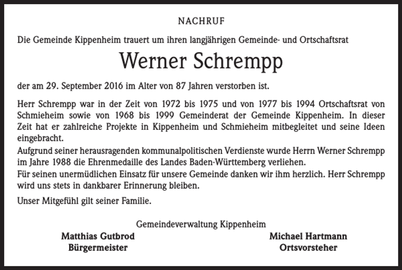 <p>NACHRUF<br />Die Gemeinde Kippenheim trauert um ihren langjährigen Gemeinde- und Ortschaftsrat</p><p>Werner Schrempp<br />der am 29. September 2016 im Alter von 87 Jahren verstorben ist.<br />Herr Schrempp war in der Zeit von 1972 bis 1975 und von 1977 bis 1994 Ortschaftsrat von<br />Schmieheim sowie von 1968 bis 1999 Gemeinderat der Gemeinde Kippenheim. In dieser<br />Zeit hat er zahlreiche Projekte in Kippenheim und Schmieheim mitbegleitet und seine Ideen<br />eingebracht.<br />Aufgrund seiner herausragenden kommunalpolitischen Verdienste wurde Herrn Werner Schrempp<br />im Jahre 1988 die Ehrenmedaille des Landes Baden-Württemberg verliehen.<br />Für seinen unermüdlichen Einsatz für unsere Gemeinde danken wir ihm herzlich. Herr Schrempp<br />wird uns stets in dankbarer Erinnerung bleiben.<br />Unser Mitgefühl gilt seiner Familie.<br />Gemeindeverwaltung Kippenheim<br />Matthias Gutbrod<br />Bürgermeister</p><p>Michael Hartmann<br />Ortsvorsteher</p>