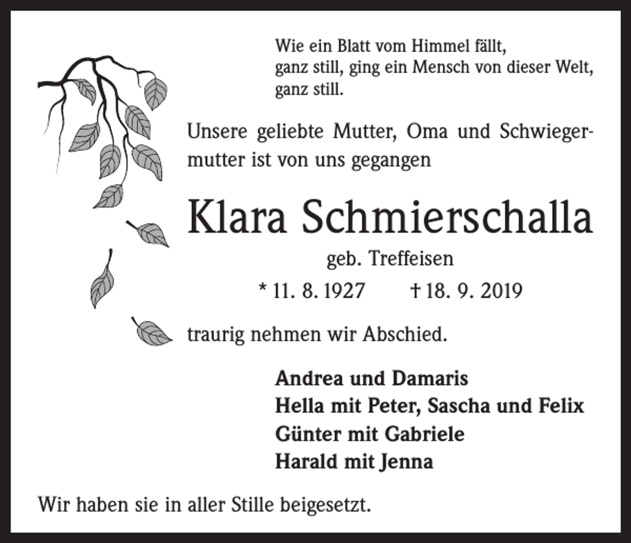 <p>Wie ein Blatt vom Himmel fällt,<br />ganz still, ging ein Mensch von dieser Welt,<br />ganz still.</p><p>Unsere geliebte Mutter, Oma und Schwieger­<br />mutter ist von uns gegangen</p><p>Klara Schmierschalla<br />geb. Treffeisen<br />* 11. 8. 1927 † 18. 9. 2019</p><p>traurig nehmen wir Abschied.<br />Andrea und Damaris<br />Hella mit Peter, Sascha und Felix<br />Günter mit Gabriele<br />Harald mit Jenna<br />Wir haben sie in aller Stille beigesetzt.</p>