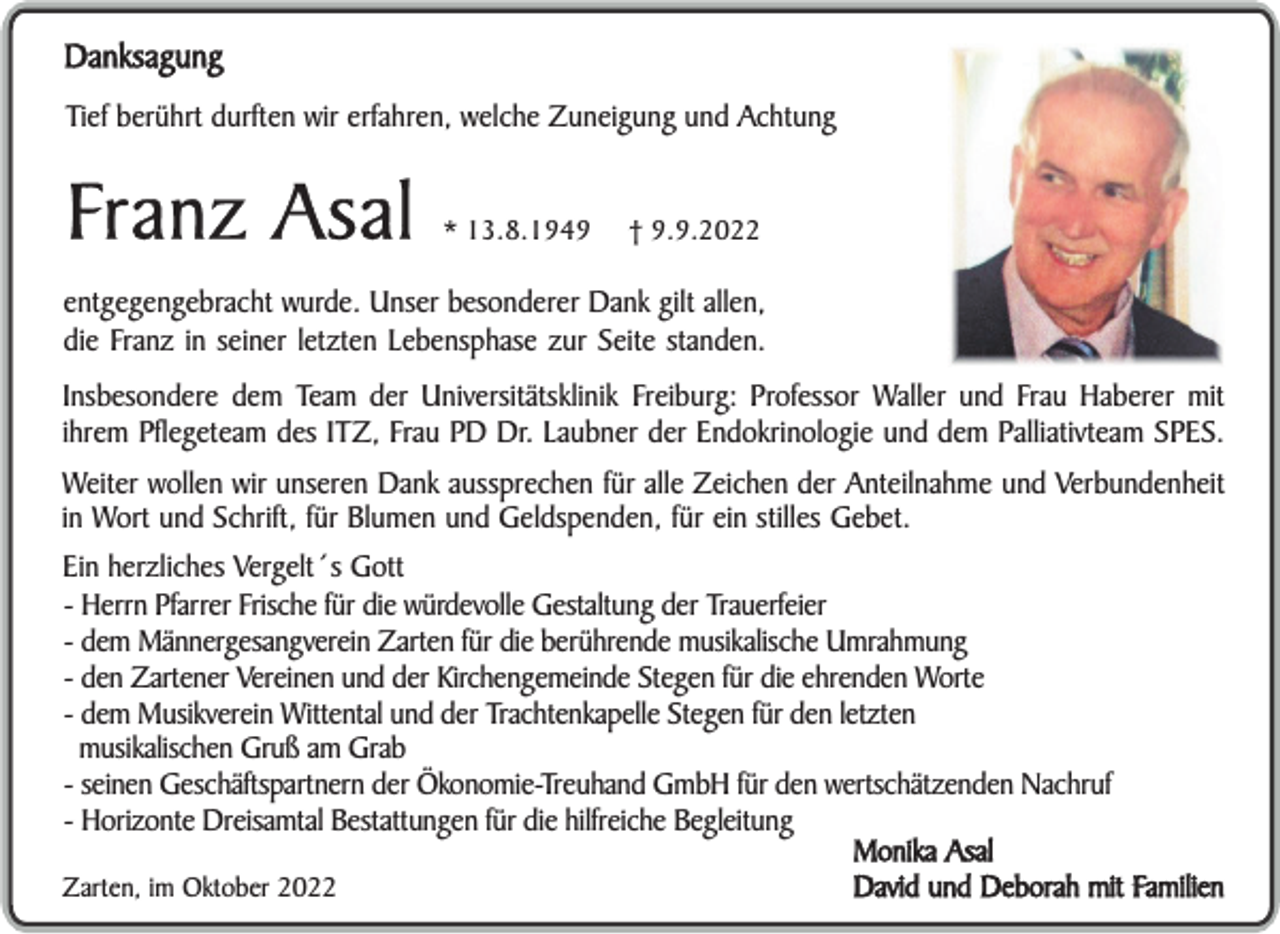 <p>Danksagung<br />Tief berührt durften wir erfahren, welche Zuneigung und Achtung</p><p>Franz Asal</p><p>* 13.8.1949</p><p>† 9.9.2022</p><p>entgegengebracht wurde. Unser besonderer Dank gilt allen,<br />die Franz in seiner letzten Lebensphase zur Seite standen.<br />Insbesondere dem Team der Universitätsklinik Freiburg: Professor Waller und Frau Haberer mit<br />ihrem Pflegeteam des ITZ, Frau PD Dr. Laubner der Endokrinologie und dem Palliativteam SPES.<br />Weiter wollen wir unseren Dank aussprechen für alle Zeichen der Anteilnahme und Verbundenheit<br />in Wort und Schrift, für Blumen und Geldspenden, für ein stilles Gebet.<br />Ein herzliches Vergelt´s Gott<br />- Herrn Pfarrer Frische für die würdevolle Gestaltung der Trauerfeier<br />- dem Männergesangverein Zarten für die berührende musikalische Umrahmung<br />- den Zartener Vereinen und der Kirchengemeinde Stegen für die ehrenden Worte<br />- dem Musikverein Wittental und der Trachtenkapelle Stegen für den letzten<br />musikalischen Gruß am Grab<br />- seinen Geschäftspartnern der Ökonomie-Treuhand GmbH für den wertschätzenden Nachruf<br />- Horizonte Dreisamtal Bestattungen für die hilfreiche Begleitung<br />Monika Asal<br />David und Deborah mit Familien<br />Zarten, im Oktober 2022</p>