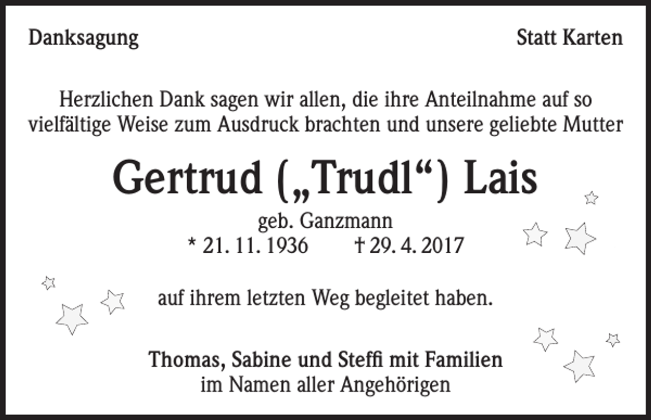 <p>Danksagung</p><p>Statt Karten</p><p>Herzlichen Dank sagen wir allen, die ihre Anteilnahme auf so<br />vielfältige Weise zum Ausdruck brachten und unsere geliebte Mutter</p><p>Gertrud („Trudl“) Lais<br />geb. Ganzmann<br />* 21. 11. 1936<br />† 29. 4. 2017<br />auf ihrem letzten Weg begleitet haben.<br />Thomas, Sabine und Steffi mit Familien<br />im Namen aller Angehörigen</p>