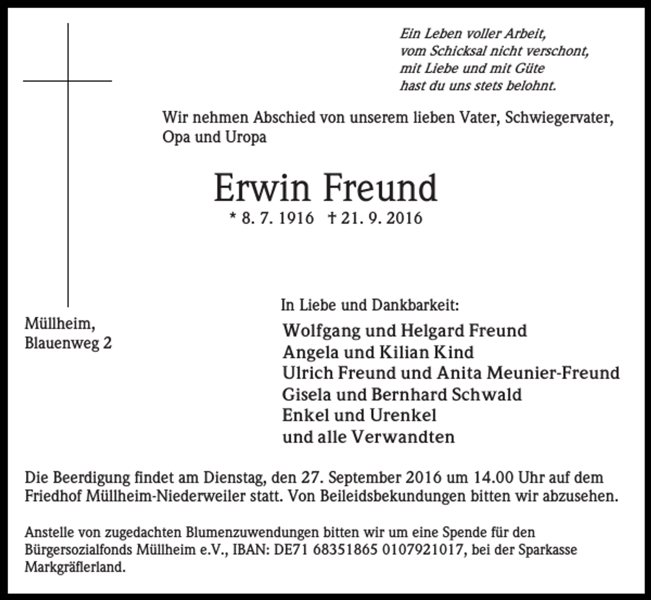 <p>Ein Leben voller Arbeit,<br />vom Schicksal nicht verschont,<br />mit Liebe und mit Güte<br />hast du uns stets belohnt.</p><p>Wir nehmen Abschied von unserem lieben Vater, Schwiegervater,<br />Opa und Uropa</p><p>Erwin Freund<br />* 8. 7. 1916 † 21. 9. 2016</p><p>In Liebe und Dankbarkeit:<br />Müllheim,<br />Blauenweg 2</p><p>Wolfgang und Helgard Freund<br />Angela und Kilian Kind<br />Ulrich Freund und Anita Meunier-Freund<br />Gisela und Bernhard Schwald<br />Enkel und Urenkel<br />und alle Verwandten</p><p>Die Beerdigung findet am Dienstag, den 27. September 2016 um 14.00 Uhr auf dem<br />Friedhof Müllheim-Niederweiler statt. Von Beileidsbekundungen bitten wir abzusehen.<br />Anstelle von zugedachten Blumenzuwendungen bitten wir um eine Spende für den<br />Bürgersozialfonds Müllheim e.V., IBAN: DE71 68351865 0107921017, bei der Sparkasse<br />Markgräflerland.</p>