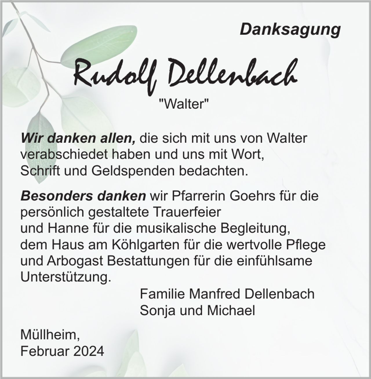 <p>Danksagung</p><p>Rudolf Dellenbach<br />"Walter"<br />Wir danken allen, die sich mit uns von Walter<br />verabschiedet haben und uns mit Wort,<br />Schrift und Geldspenden bedachten.<br />Besonders danken wir Pfarrerin Goehrs für die<br />persönlich gestaltete Trauerfeier<br />und Hanne für die musikalische Begleitung,<br />dem Haus am Köhlgarten für die wertvolle Pflege<br />und Arbogast Bestattungen für die einfühlsame<br />Unterstützung.<br />Familie Manfred Dellenbach<br />Sonja und Michael<br />Müllheim,<br />Februar 2024</p>