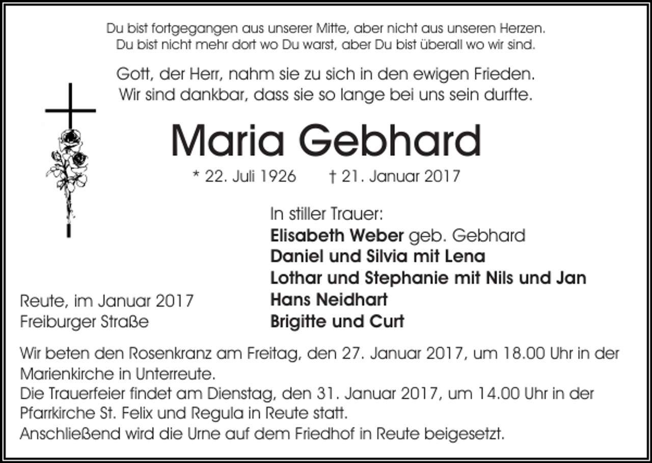 <p>Du bist fortgegangen aus unserer Mitte, aber nicht aus unseren Herzen.<br />Du bist nicht mehr dort wo Du warst, aber Du bist überall wo wir sind.</p><p>Gott, der Herr, nahm sie zu sich in den ewigen Frieden.<br />Wir sind dankbar, dass sie so lange bei uns sein durfte.</p><p>Maria Gebhard<br />* 22. Juli 1926</p><p>Reute, im Januar 2017<br />Freiburger Straße</p><p>† 21. Januar 2017</p><p>In stiller Trauer:<br />Elisabeth Weber geb. Gebhard<br />Daniel und Silvia mit Lena<br />Lothar und Stephanie mit Nils und Jan<br />Hans Neidhart<br />Brigitte und Curt</p><p>Wir beten den Rosenkranz am Freitag, den 27. Januar 2017, um 18.00 Uhr in der<br />Marienkirche in Unterreute.<br />Die Trauerfeier findet am Dienstag, den 31. Januar 2017, um 14.00 Uhr in der<br />Pfarrkirche St. Felix und Regula in Reute statt.<br />Anschließend wird die Urne auf dem Friedhof in Reute beigesetzt.</p>