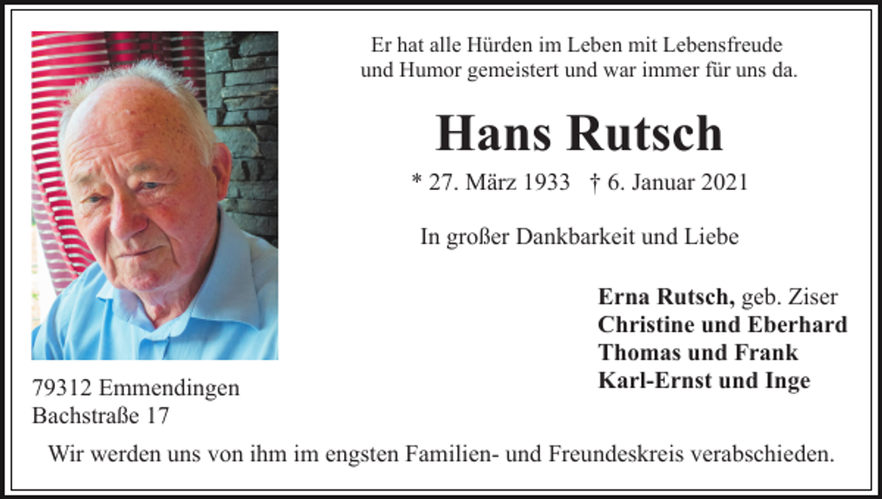 <p>Er hat alle Hürden im Leben mit Lebensfreude<br />und Humor gemeistert und war immer für uns da.</p><p>Hans Rutsch<br />* 27. März 1933 † 6. Januar 2021<br />In großer Dankbarkeit und Liebe</p><p>79312 Emmendingen<br />Bachstraße 17</p><p>Erna Rutsch, geb. Ziser<br />Christine und Eberhard<br />Thomas und Frank<br />Karl-Ernst und Inge</p><p>Wir werden uns von ihm im engsten Familien- und Freundeskreis verabschieden.</p>