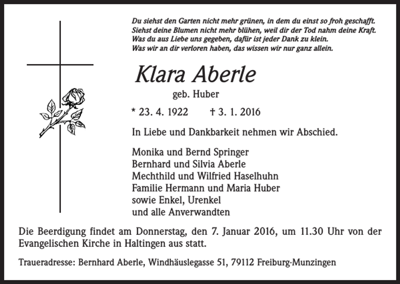 <p>Du siehst den Garten nicht mehr grünen, in dem du einst so froh geschafft.<br />Siehst deine Blumen nicht mehr blühen, weil dir der Tod nahm deine Kraft.<br />Was du aus Liebe uns gegeben, dafür ist jeder Dank zu klein.<br />Was wir an dir verloren haben, das wissen wir nur ganz allein.</p><p>Klara Aberle<br />geb. Huber</p><p>* 23. 4. 1922 † 3. 1. 2016<br />In Liebe und Dankbarkeit nehmen wir Abschied.<br />Monika und Bernd Springer<br />Bernhard und Silvia Aberle<br />Mechthild und Wilfried Haselhuhn<br />Familie Hermann und Maria Huber<br />sowie Enkel, Urenkel<br />und alle Anverwandten<br />Die Beerdigung findet am Donnerstag, den 7. Januar 2016, um 11.30 Uhr von der<br />Evangelischen Kirche in Haltingen aus statt.<br />Traueradresse: Bernhard Aberle, Windhäuslegasse 51, 79112 Freiburg-Munzingen</p>