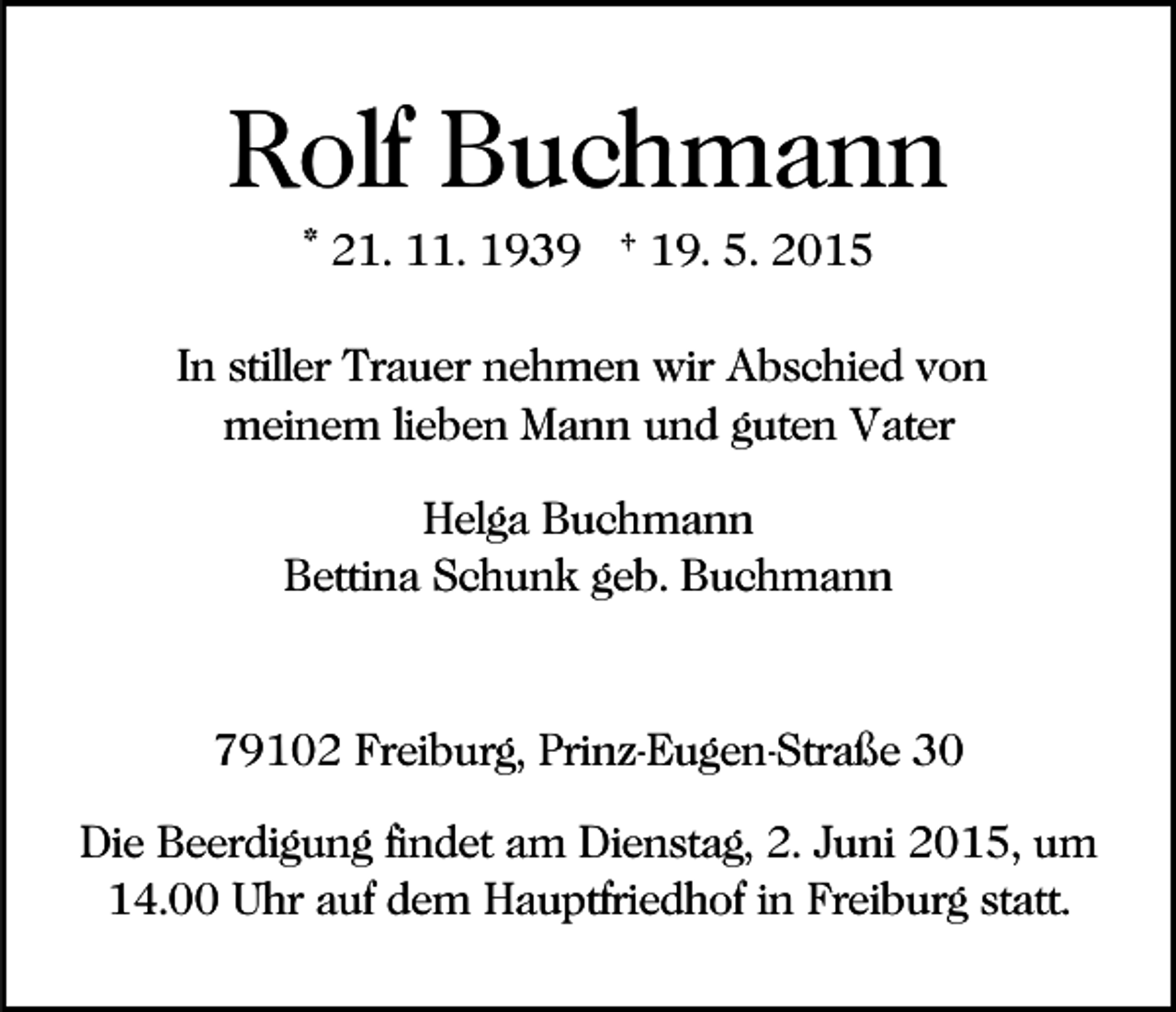 <p>Rolf Buchmann<br />* 21. 11. 1939 † 19. 5. 2015<br />In stiller Trauer nehmen wir Abschied von<br />meinem lieben Mann und guten Vater<br />Helga Buchmann<br />Bettina Schunk geb. Buchmann</p><p>79102 Freiburg, Prinz-Eugen-Straße 30<br />Die Beerdigung findet am Dienstag, 2. Juni 2015, um<br />14.00 Uhr auf dem Hauptfriedhof in Freiburg statt.</p>