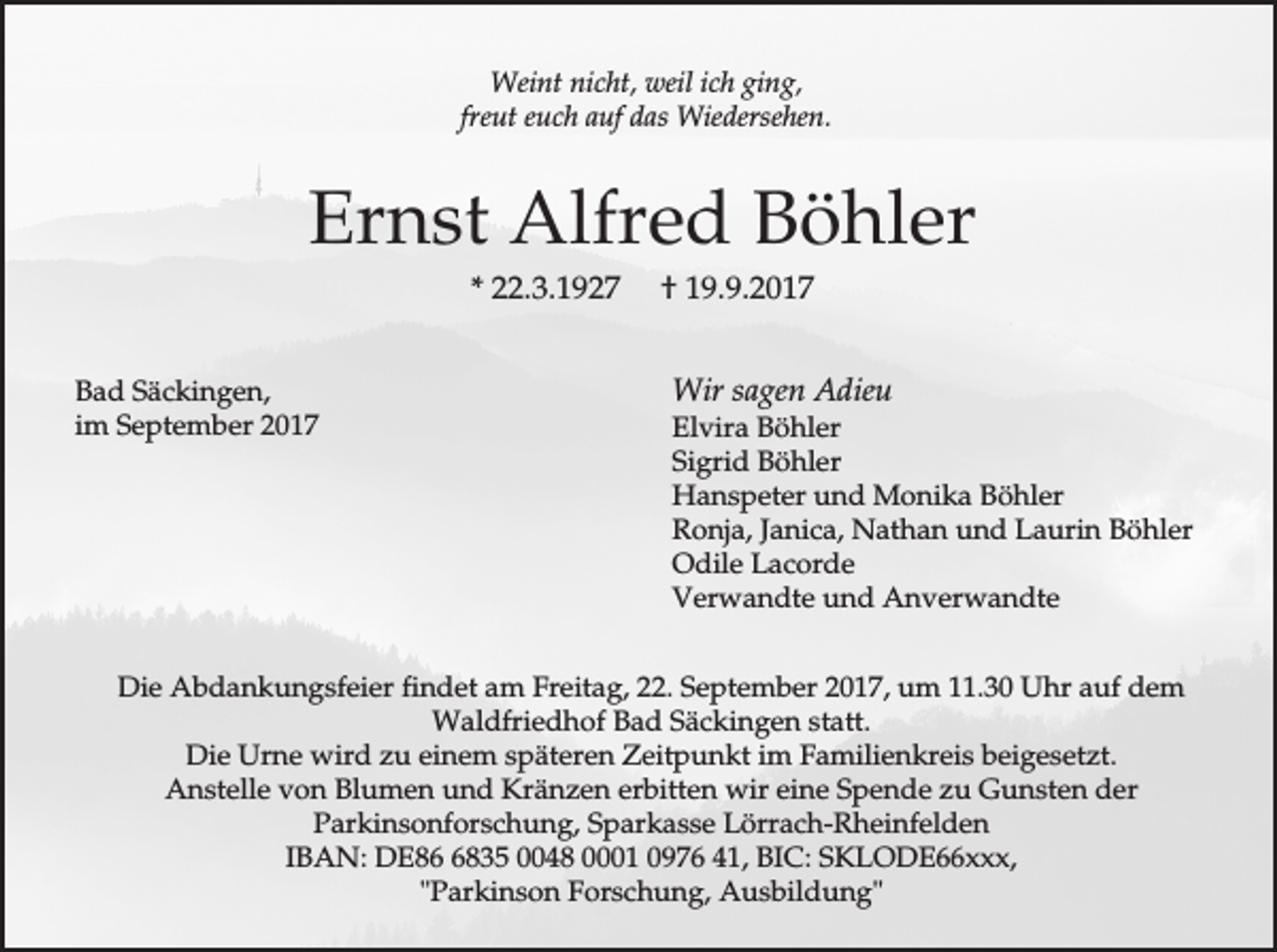 <p>Weint nicht, weil ich ging,<br />freut euch auf das Wiedersehen.</p><p>Ernst Alfred Böhler<br />* 22.3.1927<br />Bad Säckingen,<br />im September 2017</p><p>† 19.9.2017<br />Wir sagen Adieu</p><p>Elvira Böhler<br />Sigrid Böhler<br />Hanspeter und Monika Böhler<br />Ronja, Janica, Nathan und Laurin Böhler<br />Odile Lacorde<br />Verwandte und Anverwandte</p><p>Die Abdankungsfeier findet am Freitag, 22. September 2017, um 11.30 Uhr auf dem<br />Waldfriedhof Bad Säckingen statt.<br />Die Urne wird zu einem späteren Zeitpunkt im Familienkreis beigesetzt.<br />Anstelle von Blumen und Kränzen erbitten wir eine Spende zu Gunsten der<br />Parkinsonforschung, Sparkasse Lörrach-Rheinfelden<br />IBAN: DE8835 0048 0001 0976 41, BIC: SKLODE66xxx,<br />"Parkinson Forschung, Ausbildung"</p>