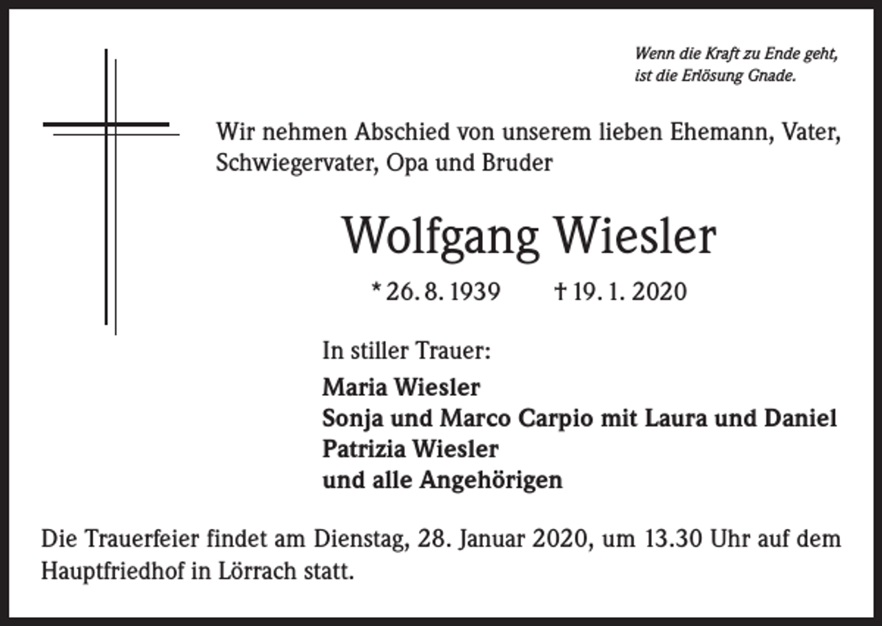 <p>Wenn die Kraft zu Ende geht,<br />ist die Erlösung Gnade.</p><p>Wir nehmen Abschied von unserem lieben Ehemann, Vater,<br />Schwiegervater, Opa und Bruder</p><p>Wolfgang Wiesler<br />* 26. 8. 1939 † 19. 1. 2020<br />In stiller Trauer:<br />Maria Wiesler<br />Sonja und Marco Carpio mit Laura und Daniel<br />Patrizia Wiesler<br />und alle Angehörigen<br />Die Trauerfeier findet am Dienstag, 28. Januar 2020, um 13.30 Uhr auf dem<br />Hauptfriedhof in Lörrach statt.</p>