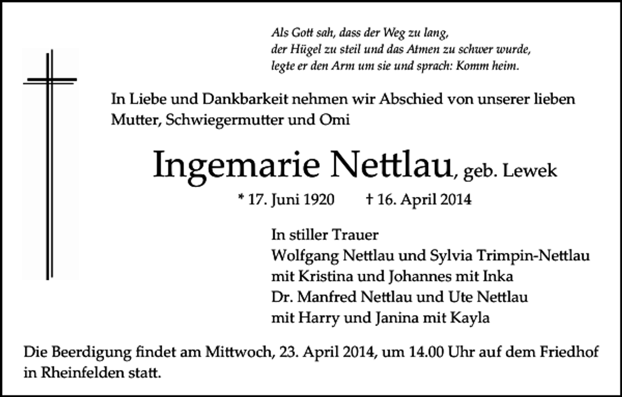 <p>Als Go� sah, dass der Weg zu lang,<br />der Hügel zu steil und das Atmen zu schwer wurde,<br />legte er den Arm um sie und sprach: Komm heim.</p><p>In Liebe und Dankbarkeit nehmen wir Abschied von unserer lieben<br />Mu�er, Schwiegermu�er und Omi</p><p>Ingemarie Ne�lau, geb. Lewek<br />* 17. Juni 1920</p><p>† 16. April 2014</p><p>In stiller Trauer<br />Wolfgang Ne�lau und Sylvia Trimpin­Ne�lau<br />mit Kristina und Johannes mit Inka<br />Dr. Manfred Ne�lau und Ute Ne�lau<br />mit Harry und Janina mit Kayla<br />Die Beerdigung ﬁndet am Mi�woch, 23. April 2014, um 14.00 Uhr auf dem Friedhof<br />in Rheinfelden sta�.</p>
