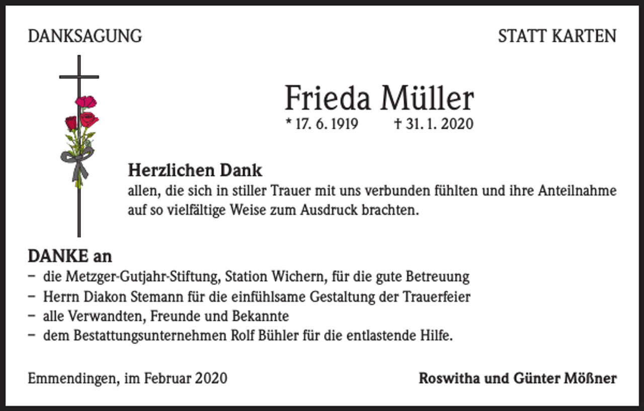 <p>DANKSAGUNG</p><p>STATT KARTEN</p><p>Frieda Müller<br />* 17. 6. 1919 † 31. 1. 2020</p><p>Herzlichen Dank</p><p>allen, die sich in stiller Trauer mit uns verbunden fühlten und ihre Anteilnahme<br />auf so vielfältige Weise zum Ausdruck brachten.</p><p>DANKE an</p><p>– die Metzger-Gutjahr-Stiftung, Station Wichern, für die gute Betreuung<br />– Herrn Diakon Stemann für die einfühlsame Gestaltung der Trauerfeier<br />– alle Verwandten, Freunde und Bekannte<br />– dem Bestattungsunternehmen Rolf Bühler für die entlastende Hilfe.<br />Emmendingen, im Februar 2020</p><p>Roswitha und Günter Mößner</p>