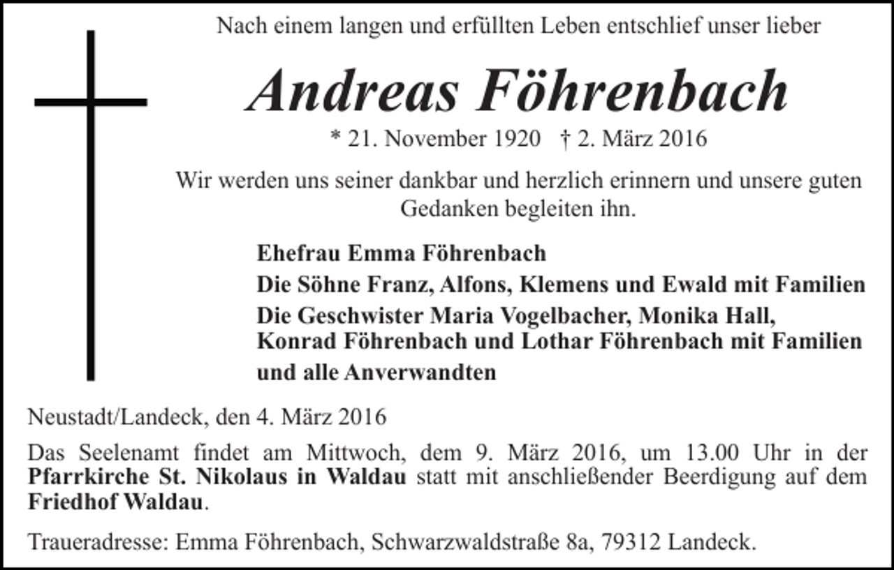 <p>Nach einem langen und erfüllten Leben entschlief unser lieber</p><p>Andreas Föhrenbach<br />* 21. November 1920 † 2. März 2016</p><p>Wir werden uns seiner dankbar und herzlich erinnern und unsere guten<br />Gedanken begleiten ihn.<br />Ehefrau Emma Föhrenbach<br />Die Söhne Franz, Alfons, Klemens und Ewald mit Familien<br />Die Geschwister Maria Vogelbacher, Monika Hall,<br />Konrad Föhrenbach und Lothar Föhrenbach mit Familien<br />und alle Anverwandten<br />Neustadt/Landeck, den 4. März 2016<br />Das Seelenamt findet am Mittwoch, dem 9. März 2016, um 13.00 Uhr in der<br />Pfarrkirche St. Nikolaus in Waldau statt mit anschließender Beerdigung auf dem<br />Friedhof Waldau.<br />Traueradresse: Emma Föhrenbach, Schwarzwaldstraße 8a, 79312 Landeck.</p>