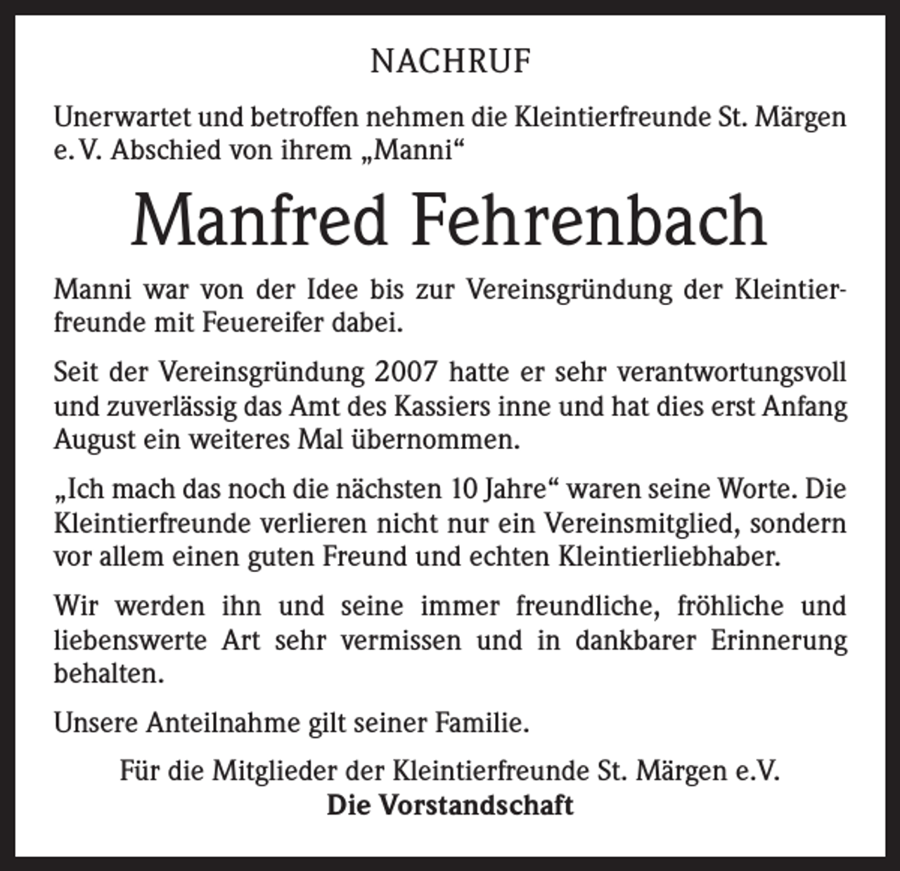 <p>NACHRUF<br />Unerwartet und betroffen nehmen die Kleintierfreunde St. Märgen<br />e. V. Abschied von ihrem „Manni“</p><p>Manfred Fehrenbach<br />Manni war von der Idee bis zur Vereinsgründung der Kleintierfreunde mit Feuereifer dabei.<br />Seit der Vereinsgründung 2007 hatte er sehr verantwortungsvoll<br />und zuverlässig das Amt des Kassiers inne und hat dies erst ­Anfang<br />August ein weiteres Mal übernommen.<br />„Ich mach das noch die nächsten 10 Jahre“ waren seine Worte. Die<br />Kleintierfreunde verlieren nicht nur ein Vereinsmitglied, sondern<br />vor allem einen guten Freund und echten Kleintierliebhaber.<br />Wir werden ihn und seine immer freundliche, fröhliche und<br />liebenswerte Art sehr vermissen und in dankbarer Erinnerung<br />­behalten.<br />Unsere Anteilnahme gilt seiner Familie.<br />Für die Mitglieder der Kleintierfreunde St. Märgen e.V.<br />Die Vorstandschaft</p>