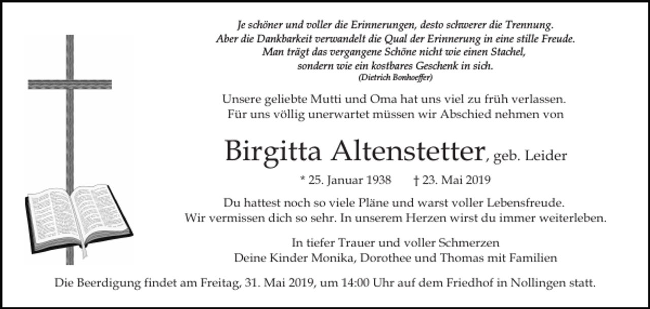 <p>Je schöner und voller die Erinnerungen, desto schwerer die Trennung.<br />Aber die Dankbarkeit verwandelt die Qual der Erinnerung in eine stille Freude.<br />Man trägt das vergangene Schöne nicht wie einen Stachel,<br />sondern wie ein kostbares Geschenk in sich.<br />(Dietrich Bonhoeffer)</p><p>Unsere geliebte Mutti und Oma hat uns viel zu früh verlassen.<br />Für uns völlig unerwartet müssen wir Abschied nehmen von</p><p>Birgitta Altenstetter, geb. Leider<br />* 25. Januar 1938</p><p>† 23. Mai 2019</p><p>Du hattest noch so viele Pläne und warst voller Lebensfreude.<br />Wir vermissen dich so sehr. In unserem Herzen wirst du immer weiterleben.<br />In tiefer Trauer und voller Schmerzen<br />Deine Kinder Monika, Dorothee und Thomas mit Familien<br />Die Beerdigung findet am Freitag, 31. Mai 2019, um 14:00 Uhr auf dem Friedhof in Nollingen statt.</p>