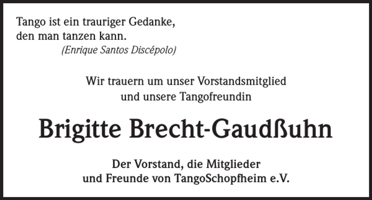 <p>Tango ist ein trauriger Gedanke,<br />den man tanzen kann.</p><p>(Enrique Santos Discépolo)<br />Wir trauern um unser Vorstandsmitglied<br />und unsere Tangofreundin</p><p>Brigitte Brecht-Gaudßuhn<br />Der Vorstand, die Mitglieder<br />und Freunde von TangoSchopfheim e.V.</p>
