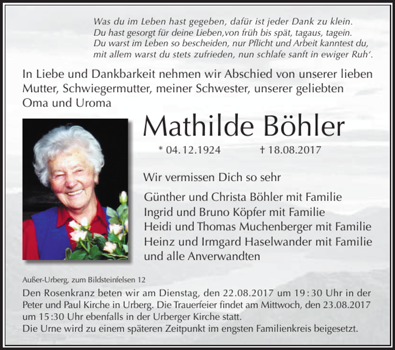 <p>Was du im Leben hast gegeben, dafür ist jeder Dank zu klein.<br />Du hast gesorgt für deine Lieben,von früh bis spät, tagaus, tagein.<br />Du warst im Leben so bescheiden, nur Pflicht und Arbeit kanntest du,<br />mit allem warst du stets zufrieden, nun schlafe sanft in ewiger Ruh‘.</p><p>In Liebe und Dankbarkeit nehmen wir Abschied von unserer lieben<br />Mutter, Schwiegermutter, meiner Schwester, unserer geliebten<br />Oma und Uroma</p><p>Mathilde Böhler<br />* 04. 12.1924</p><p>† 18.08.2017</p><p>Wir vermissen Dich so sehr<br />Günther und Christa Böhler mit Familie<br />Ingrid und Bruno Köpfer mit Familie<br />Heidi und Thomas Muchenberger mit Familie<br />Heinz und Irmgard Haselwander mit Familie<br />und alle Anverwandten<br />St.Blasien, Hasenmatt 7</p><p>Außer-Urberg, zum Bildsteinfelsen 12</p><p>Den Rosenkranz beten wir am Dienstag, den 22.08.2017 um 19 : 30 Uhr in der<br />Peter und Paul Kirche in Urberg. Die Trauerfeier findet am Mittwoch, den 23.08.2017<br />um 15 :30 Uhr ebenfalls in der Urberger Kirche statt.<br />Die Urne wird zu einem späteren Zeitpunkt im engsten Familienkreis beigesetzt.</p>
