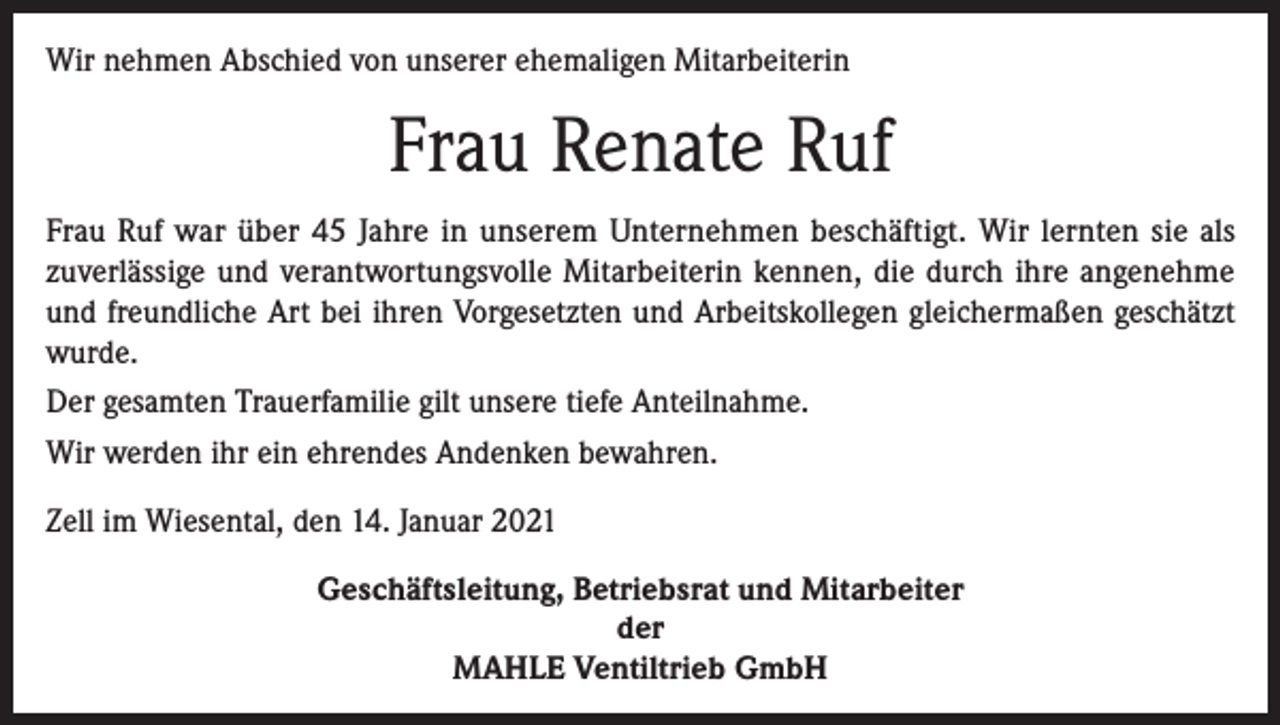 <p>Wir nehmen Abschied von unserer ehemaligen Mitarbeiterin</p><p>Frau Renate Ruf<br />Frau Ruf war über 45 Jahre in unserem Unternehmen beschäftigt. Wir lernten sie als<br />zuverlässige und verantwortungsvolle Mitarbeiterin kennen, die durch ihre angenehme<br />und freundliche Art bei ihren Vorgesetzten und Arbeitskollegen gleichermaßen geschätzt<br />wurde.<br />Der gesamten Trauerfamilie gilt unsere tiefe Anteilnahme.<br />Wir werden ihr ein ehrendes Andenken bewahren.<br />Zell im Wiesental, den 14. Januar 2021<br />Geschäftsleitung, Betriebsrat und Mitarbeiter<br />der<br />MAHLE Ventiltrieb GmbH</p>