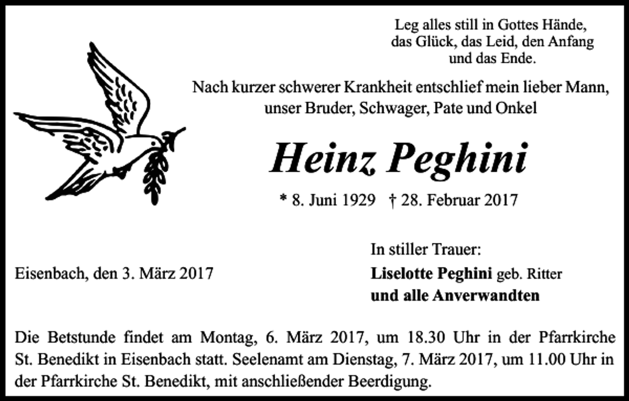 <p>Leg alles still in Gottes Hände,<br />das Glück, das Leid, den Anfang<br />und das Ende.</p><p>Nach kurzer schwerer Krankheit entschlief mein lieber Mann,<br />unser Bruder, Schwager, Pate und Onkel</p><p>Heinz Peghini<br />* 8. Juni 1929 † 28. Februar 2017</p><p>Eisenbach, den 3. März 2017</p><p>In stiller Trauer:<br />Liselotte Peghini geb. Ritter<br />und alle Anverwandten</p><p>Die Betstunde findet am Montag, 6. März 2017, um 18.30 Uhr in der Pfarrkirche<br />St. Benedikt in Eisenbach statt. Seelenamt am Dienstag, 7. März 2017, um 11.00 Uhr in<br />der Pfarrkirche St. Benedikt, mit anschließender Beerdigung.</p>