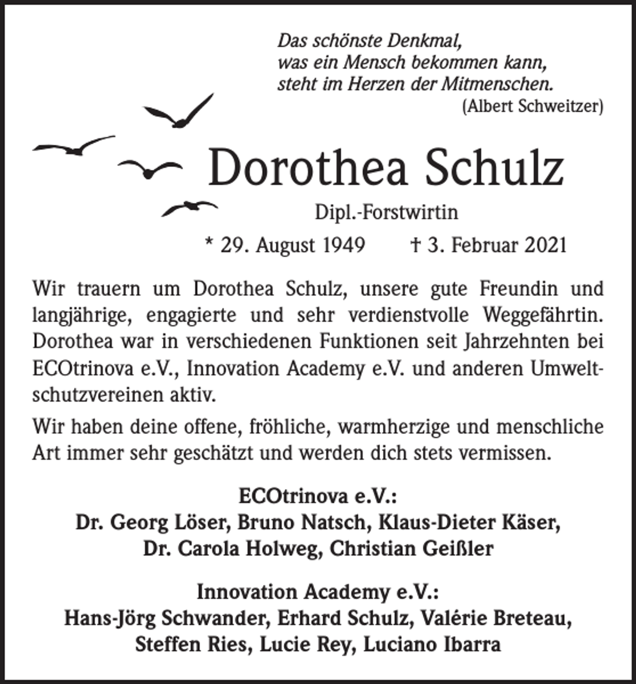 <p>Das schönste Denkmal,<br />was ein Mensch bekommen kann,<br />steht im Herzen der Mitmenschen.</p><p>(Albert Schweitzer)</p><p>Dorothea Schulz</p><p>Dipl.-Forstwirtin<br />* 29. August 1949 † 3. Februar 2021<br />Wir trauern um Dorothea Schulz, unsere gute Freundin und<br />l­angjährige, engagierte und sehr verdienstvolle Weggefährtin.<br />Dorothea war in verschiedenen Funktionen seit Jahrzehnten bei<br />ECOtrinova e.V., Innovation Academy e.V. und anderen Umweltschutzvereinen aktiv.<br />Wir haben deine offene, fröhliche, warmherzige und menschliche<br />Art immer sehr geschätzt und werden dich stets vermissen.<br />ECOtrinova e.V.:<br />Dr. Georg Löser, Bruno Natsch, Klaus-Dieter Käser,<br />Dr. Carola Holweg, Christian Geißler<br />Innovation Academy e.V.:<br />Hans-Jörg Schwander, Erhard Schulz, Valérie Breteau,<br />Steffen Ries, Lucie Rey, Luciano Ibarra</p>