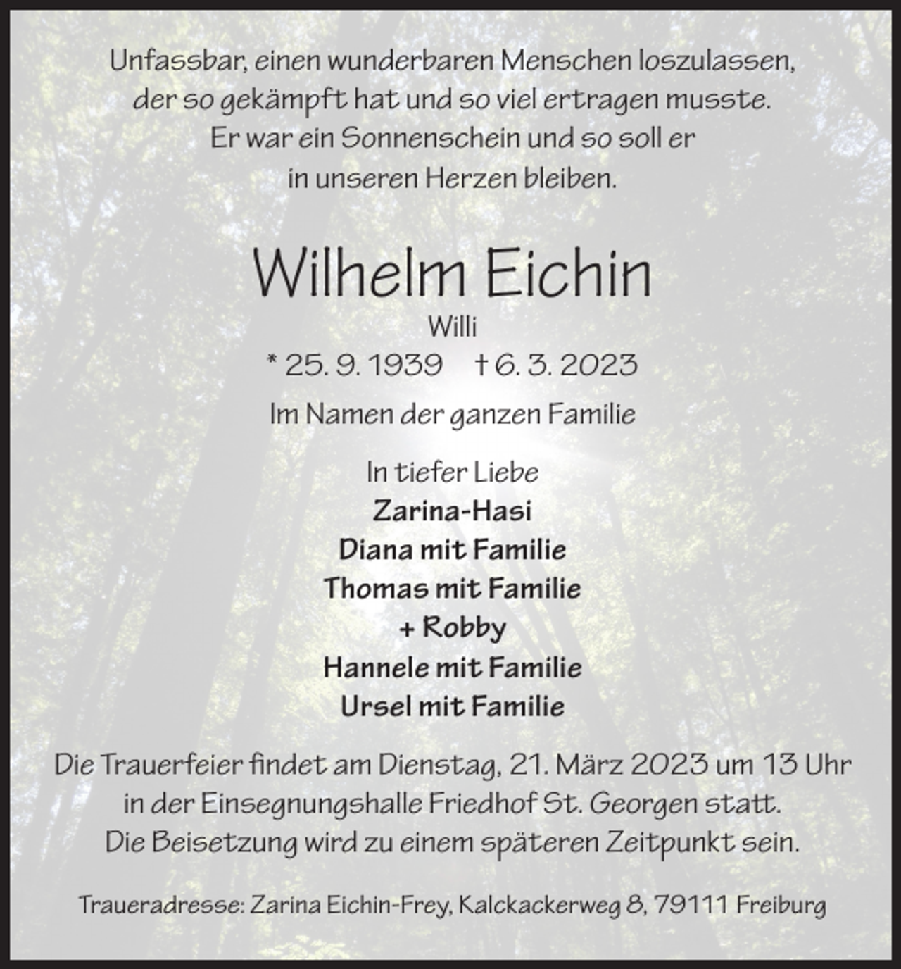<p>Unfassbar, einen wunderbaren Menschen loszulassen,<br />der so gekämpft hat und so viel ertragen musste.<br />Er war ein Sonnenschein und so soll er<br />in unseren Herzen bleiben.</p><p>Wilhelm Eichin<br />Willi<br />* 25. 9. 1939 † 6. 3. 2023<br />Im Namen der ganzen Familie<br />In tiefer Liebe<br />Zarina-Hasi<br />Diana mit Familie<br />Thomas mit Familie<br />+ Robby<br />Hannele mit Familie<br />Ursel mit Familie<br />Die Trauerfeier findet am Dienstag, 21. März 2023 um 13 Uhr<br />in der Einsegnungshalle Friedhof St. Georgen statt.<br />Die Beisetzung wird zu einem späteren Zeitpunkt sein.<br />Traueradresse: Zarina Eichin-Frey, Kalckackerweg 8, 79111 Freiburg</p>