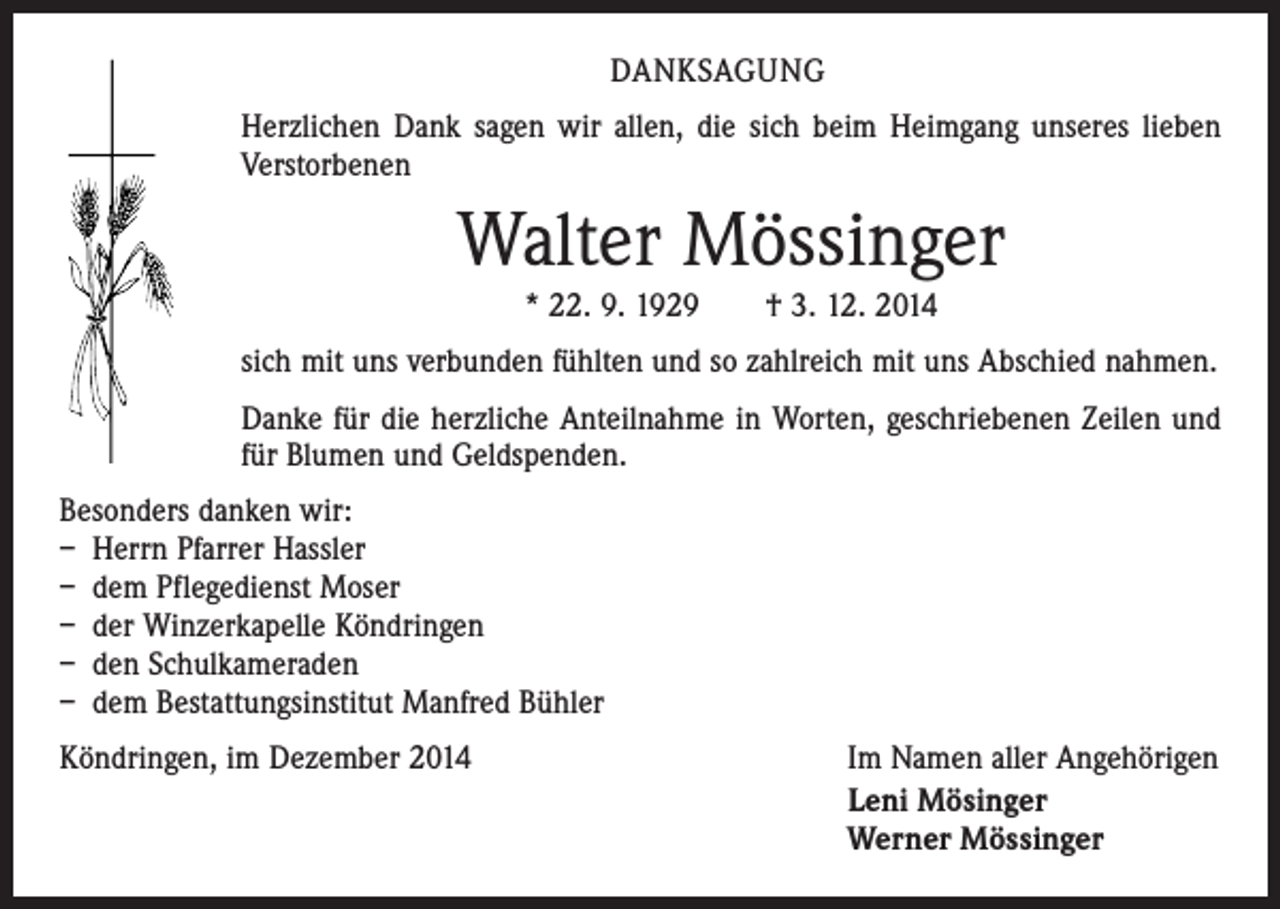 <p>DANKSAGUNG<br />Herzlichen Dank sagen wir allen, die sich beim Heimgang unseres lieben<br />Verstorbenen</p><p>Walter Mössinger<br />* 22. 9. 1929 † 3. 12. 2014<br />sich mit uns verbunden fühlten und so zahlreich mit uns Abschied nahmen.<br />Danke für die herzliche Anteilnahme in Worten, geschriebenen Zeilen und<br />für Blumen und Geldspenden.<br />Besonders danken wir:<br />– Herrn Pfarrer Hassler<br />– dem Pflegedienst Moser<br />– der Winzerkapelle Köndringen<br />– den Schulkameraden<br />– dem Bestattungsinstitut Manfred Bühler<br />Köndringen, im Dezember 2014</p><p>Im Namen aller Angehörigen<br />Leni Mösinger<br />Werner Mössinger</p>