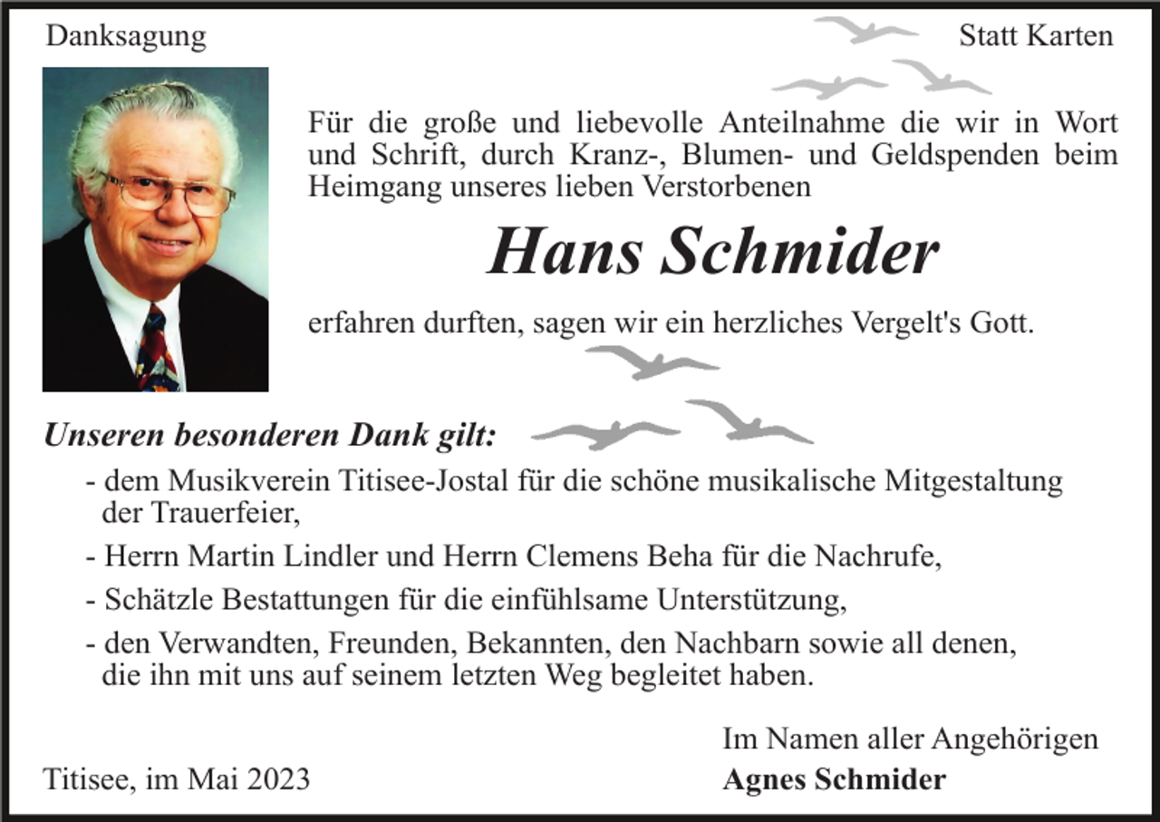 <p>Danksagung</p><p>Statt Karten<br />Für die große und liebevolle Anteilnahme die wir in Wort<br />und Schrift, durch Kranz-, Blumen- und Geldspenden beim<br />Heimgang unseres lieben Verstorbenen</p><p>Hans Schmider<br />erfahren durften, sagen wir ein herzliches Vergelt's Gott.</p><p>Unseren besonderen Dank gilt:<br />- dem Musikverein Titisee-Jostal für die schöne musikalische Mitgestaltung<br />der Trauerfeier,<br />- Herrn Martin Lindler und Herrn Clemens Beha für die Nachrufe,<br />- Schätzle Bestattungen für die einfühlsame Unterstützung,<br />- den Verwandten, Freunden, Bekannten, den Nachbarn sowie all denen,<br />die ihn mit uns auf seinem letzten Weg begleitet haben.<br />Titisee, im Mai 2023</p><p>Im Namen aller Angehörigen<br />Agnes Schmider</p>