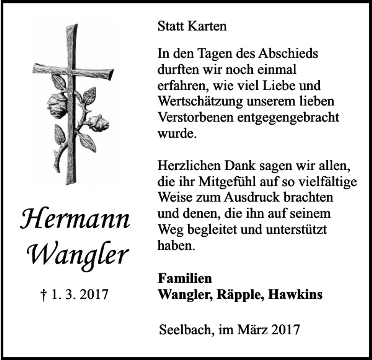 <p>Statt Karten<br />In den Tagen des Abschieds<br />durften wir noch einmal<br />erfahren, wie viel Liebe und<br />Wertschätzung unserem lieben<br />Verstorbenen entgegengebracht<br />wurde.</p><p>Hermann<br />Wangler<br />† 1. 3. 2017</p><p>Herzlichen Dank sagen wir allen,<br />die ihr Mitgefühl auf so vielfältige<br />Weise zum Ausdruck brachten<br />und denen, die ihn auf seinem<br />Weg begleitet und unterstützt<br />haben.<br />Familien<br />Wangler, Räpple, Hawkins<br />Seelbach, im März 2017</p>