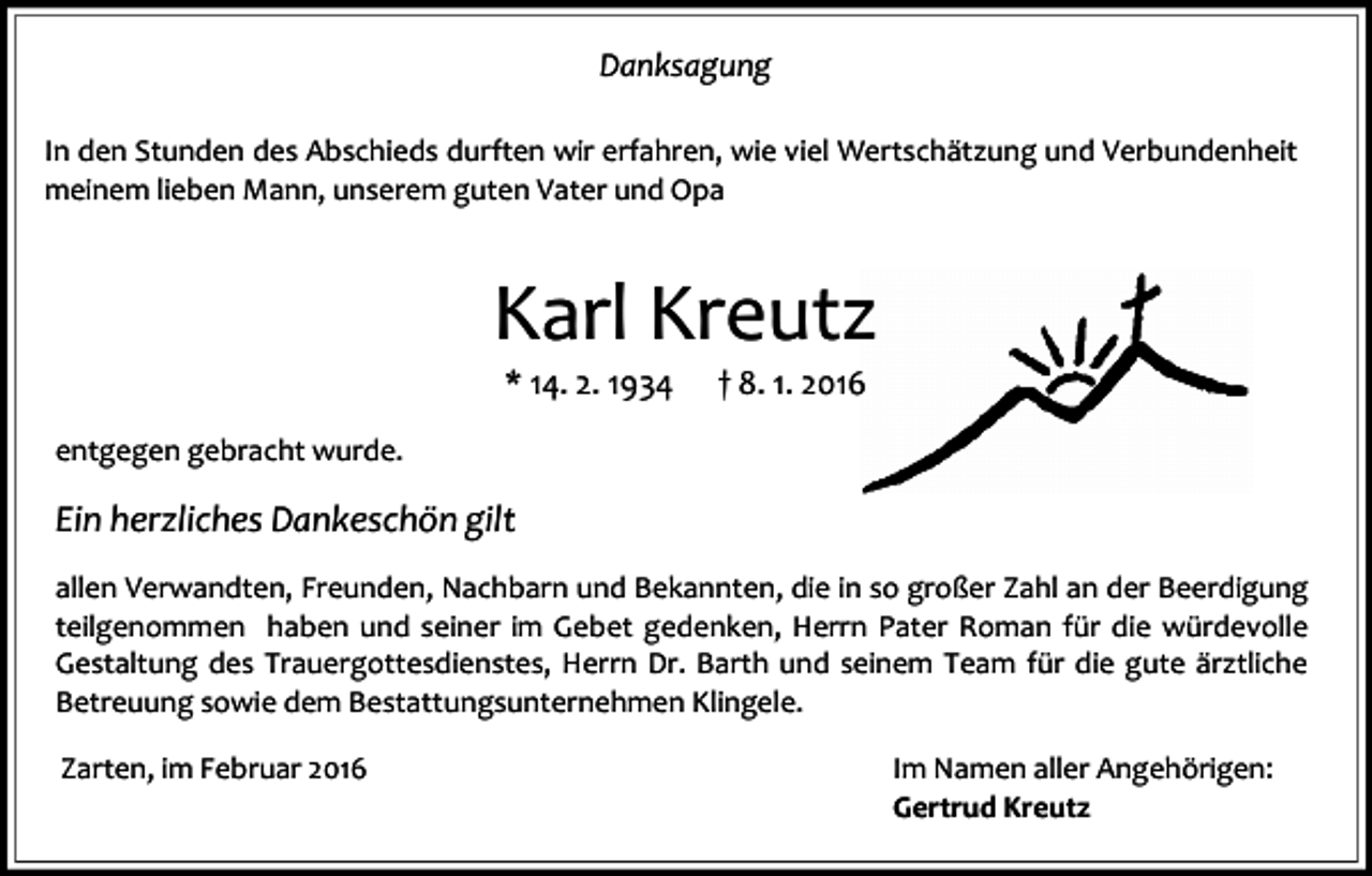 <p>Danksagung<br />In den Stunden des Abschieds durften wir erfahren, wie viel Wertschätzung und Verbundenheit<br />meinem lieben Mann, unserem guten Vater und Opa</p><p>Karl Kreutz<br />* 14. 2. 1934</p><p>† 8. 1. 2016</p><p>entgegen gebracht wurde.</p><p>Ein herzliches Dankeschön gilt<br />allen Verwandten, Freunden, Nachbarn und Bekannten, die in so großer Zahl an der Beerdigung<br />teilgenommen haben und seiner im Gebet gedenken, Herrn Pater Roman für die würdevolle<br />Gestaltung des Trauergottesdienstes, Herrn Dr. Barth und seinem Team für die gute ärztliche<br />Betreuung sowie dem Bestattungsunternehmen Klingele.<br />Zarten, im Februar 2016</p><p>Im Namen aller Angehörigen:<br />Gertrud Kreutz</p>