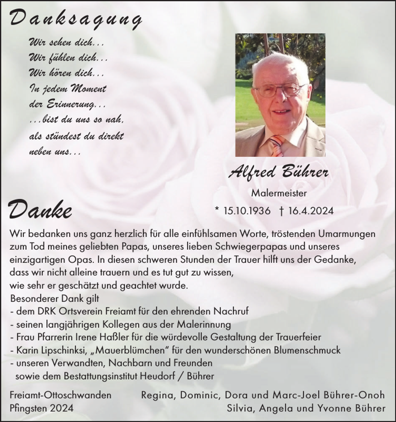 <p>Danksagung<br />Wir sehen dich...<br />Wir fühlen dich...<br />Wir hören dich...<br />In jedem Moment<br />der Erinnerung...<br />...bist du uns so nah,<br />als stündest du direkt<br />neben uns...</p><p>Alfred Bührer</p><p>Danke</p><p>Malermeister<br />* 15.10.1936 † 16.4.2024</p><p>Wir bedanken uns ganz herzlich für alle einfühlsamen Worte, tröstenden Umarmungen<br />zum Tod meines geliebten Papas, unseres lieben Schwiegerpapas und unseres<br />einzigartigen Opas. In diesen schweren Stunden der Trauer hilft uns der Gedanke,<br />dass wir nicht alleine trauern und es tut gut zu wissen,<br />wie sehr er geschätzt und geachtet wurde.<br />Besonderer Dank gilt<br />- dem DRK Ortsverein Freiamt für den ehrenden Nachruf<br />- seinen langjährigen Kollegen aus der Malerinnung<br />- Frau Pfarrerin Irene Haßler für die würdevolle Gestaltung der Trauerfeier<br />- Karin Lipschinksi, „Mauerblümchen“ für den wunderschönen Blumenschmuck<br />- unseren Verwandten, Nachbarn und Freunden<br />sowie dem Bestattungsinstitut Heudorf / Bührer<br />Freiamt-Ottoschwanden<br />Pfingsten 2024</p><p>Regina, Dominic, Dora und Marc-Joel Bührer-Onoh<br />Silvia, Angela und Yvonne Bührer</p>